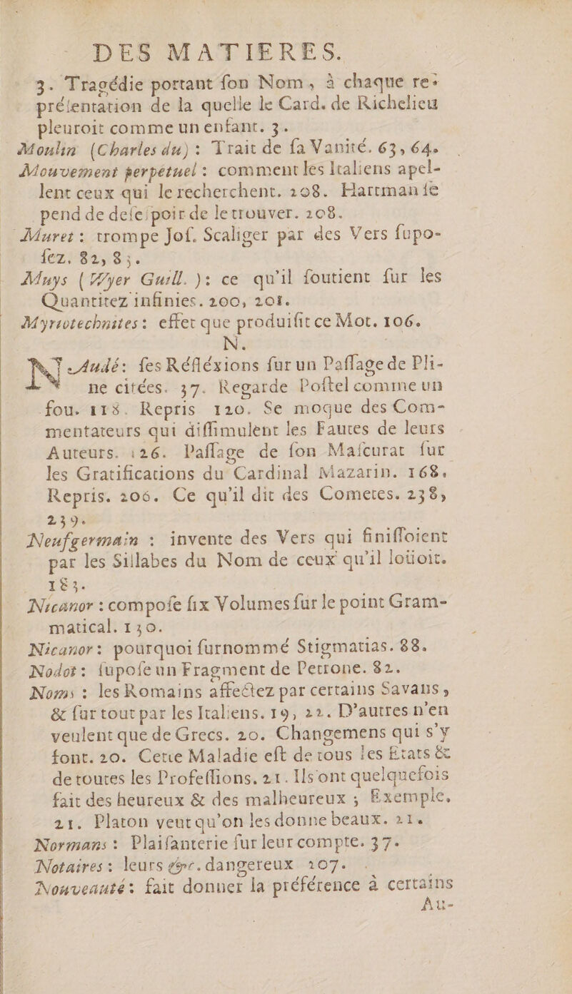 3. Tragédie portant fon Nom, à chaque re: prélentation de la quelle le Card. de Richelieu pleuroit comme un enfant. 3. Moulin (Charles du) : Trait de fa Vanité. 63, 64. Mouvement perpétuel : comment les lraliens apcl- lent ceux qui le recherchent. 208. Hartman fe pend de deíe;poir de letrouver. 208. Muret: trompe Jof. Scaliger par des Vers fupo- 1ezi$2,$8,. Muys (yer Guill. ): ce qu'il foutient fur les Quantitez infinies. 200, 201. Myrrotechnites: effet que produifit ce Mot. 106. N. | Ÿ _Audé: fes Réfléxions fur un Paffage de Pli- ne citées. 37. Regarde Poftel comme un fou. 113. Repris 120. Se moque des Com- mentateurs qui diffimulent les Fautes de leurs Auteurs. 126. Paffage de fon Maícurat fur les Gratifications du Cardinal Mazarin. 168. Repris. 206. Ce qu'il dit des Cometes. 23$, 239. | Neufgermain : invente des Vers qui finifloient par les Sillabes du Nom de ceux qu'il loüoit. 183. Nicanor : compofe fix Volumes fur le point Gram- matical. 130. Nicanor: pourquoi furnommé Stigmatias. 88. Nodot : {upofeun Fragment de Petrone. 82. Noms : les Romains affeétez par certains Savans ;, &amp; far tout par les Italiens. 19, 22. D’autres n'en veulent que de Grecs. 20. Changemens qui s'y font. 20. Cete Maladie eft de tous ies Etats &amp; de toutes les Profe(fions. 21. Ilsont quelquefois fait des heureux &amp; des malheureux ; Exemple. 21. Platon veutqu'on les donne beaux. 21. Norman: : Plaifanterie fur leur compte. 37. Notaires : leurs gr. dangereux 207. Nouveauté: fait donner la préférence à certains Au-