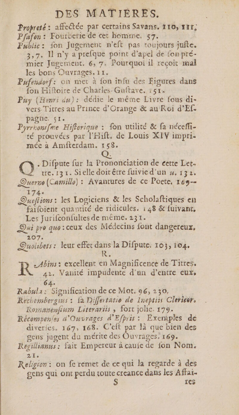 Propreté : affectée par certains Savans. 110, vtt; Pfafon : Fourberie de cer homme, 57. | Public: fon Jugement n'eft pas toujours jufte. 3,7. ll n'y a prefque point d'apel de fon pré- mier Jugement. 6, 7. Pourquoi il recoit mal les bons Ouvrages. 11. Pufendorf: on mer à {on infu des Figures dans fon Hifteire de Chatles- Guftave, i51. Puy (Henri du): dédie le méme Livre fous di- vers. Titres au Prince d'Orange &amp; au Roi d'Ef- pagne. sr. Pyrrbontfme Hifiorique : fon utilité &amp; fa néceffi- té prouvées par l'Hift. de Louis XIV impri- mée a Amíterdam. 158. Q. Q . Difpute fur la Prononciation de cette Let. À tre. 13 t. Sielle doit être fuivied'un 5, 132. Querno (Camillo) : Avantures dc ce Poete, 169-- 174. Qucffions : les Logiciens &amp; les Scholaftiques en faifoient quantité de ridicules. ; 48 &amp; fuivant, Les Jurifconfultes de même. 231. Qui pro quo: ceux des Médecins {ont dangereux, 207. Quobets: leur effet 2e la Difpute. 103, 104. _Abins : excellent en Magnificence de Titres. 42. Vanité impudente d'un d’entre eux, 64. Rabula: Signification dece Mot: 96,230, — KRechembersius : [a Diffetatio de Ineptiis Clericér, Komanenfium Literariis , fort jolie. 179. Récompenles d'Ouvrages d'Efprit: Exemples dé diveríes, 167, 168. C'eft par là que bien des gens jugent du mérite des Ouvrages, 169. Kegillianus: fait Empereur à cauie de ion Nom. 2 : | Religion : on fe remet de ce qui la regarde à des gens qui ont perdu toute creance dans les Affai- ICs {