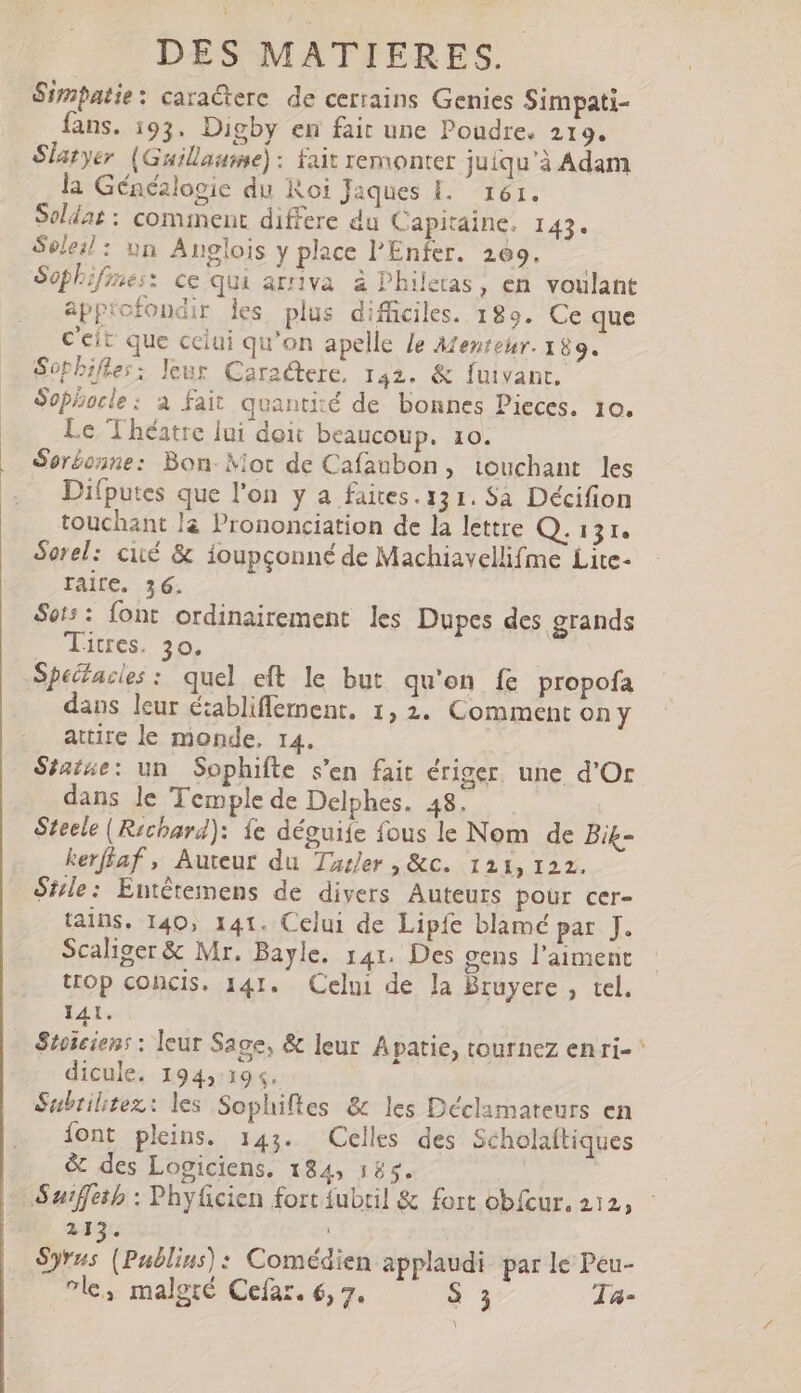 Simpatie: caractere. de cerrains Genies Simpati- fans. 193. Digby en fair une Poudre. 219. Slatyer (Guillaume): Fait remonter juiqu'à Adam la Généalogie du Roi Jaques EL 161. Soldat : comment differe du Capitaine, 143. Soleil: un Anglois y place l'Enfer. 269. Sophifines: ce qui arriva à Philetas, en voulant approfondir les plus difficiles. 189. Ce que C'eit que celui qu'on apelle Je Mentetr. 189. Sophifles: leur Caractere, 142. &amp; fuivant. Sophocle : a fait quantité de bonnes Pieces. 10. Le Théatre lui doit beaucoup. 10. Ser£oane: Bon- Mot de Cafaubon, touchant les Difputes que l'on y a faites. 131. Sa Décifion touchant là Prononciation de la lettre Q. 131. Serel: cité &amp; ioupçonné de Machiavellifme Lite- TAITC. 36. Sot:: font ordinairement les Dupes des grands aue DO COMES Specacies: quel eft le but qu'on fe propofa dans leur é;abliffement. 1,2. Comment ony attire le monde, 14. Séatue: un Sophifte s'en fait ériger une d'Or dans le Temple de Delphes. 48. | Steele (Richard): fe déguiíe fous le Nom de Bik- kerfíaf , Auteur du Tusler , &amp;c. 121, 122. Stle: Entétemens de divers Auteurs pour cer- tains. 140, 141. Celui de Lipfe blamé par J. Scaliger &amp; Mr. Bayle. 141. Des gens l'aiment trop concis. 141. Celui de la Bruyere , tel. 141. Stoicien: : leur Sage, &amp; leur Apatie, tournez enri- ^ dicule. 194,:194. Subrilitez: les Sophiftes &amp; les Déclamateurs en font pleins. 143. Celles des Scholaftiques &amp; des Logiciens. 184, 185. is Suiffetb : Phyücien fort fubtil &amp; fort obfcur. 212, 213. Syrus (Publius): Comédien applaudi par le Peu- ^le, malgré Cefaz. 6, 7. S 3 la-