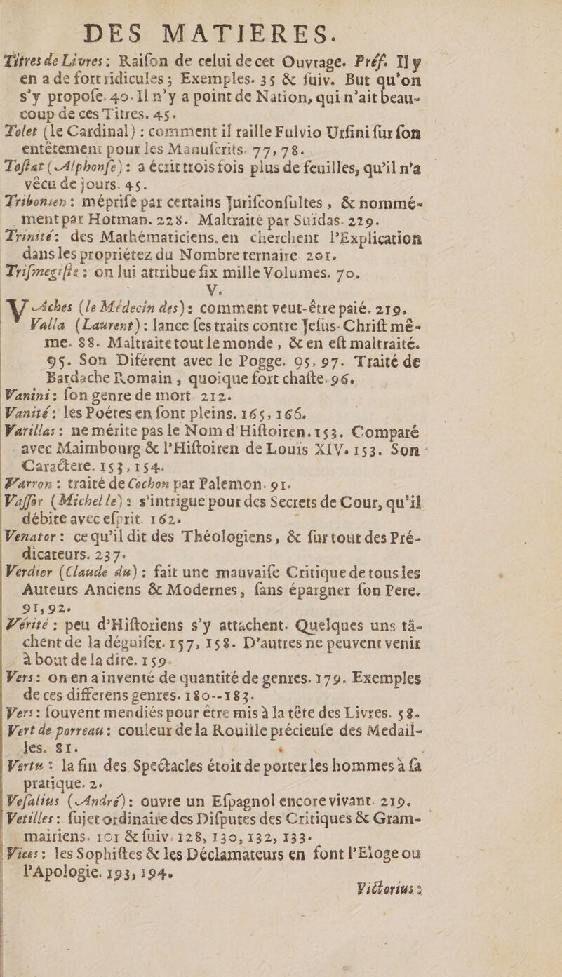 Titres de Livres: Raifon de celui de cet Ouvrage. Préf. Ily en a de fortiidicules ; Exemples. 35 &amp; fuiv. But qu'on s'y propofe. 4o. Il n'y a point de Nation, qui n'ait beau- coup de ces Titres. 45. Tolet (Le Cardinal) : comment if raille Fulvio Urfini fur fon entêtement pour les Maaufcrits. 77,78. Toffat ( Alphonfz): a écrit troisfois plus de feuilles, qu'il n'a vécu de jours. 45. Tribonier : méprife par certains Turifconfultes , &amp; nommé- . mentpar Hotman. 2253. Maltraité par Suidas. 229. Trinité: des Mathématiciens.en cherchent lExpliçation .. dansles propriétez du Nombre ternaire 20r. Trifmegifie : on lui attribue fix mille Volumes. 7o. | V. AJ. Aches (le Médecin des): comment veut-être paié. 219. Valla (Laurent): lance {es traits contre Jefus- Chrift m&amp;- me. 58. Maltraitetoutle monde, &amp; en eft maltraité. 95. Son Diférent avec le Pogge. 95. 97. Traité de Bardache Romain, quoique fort chaîte. 96. Wanin:: fon genre de mort 212. Vanité: les Poétes en font pleins. 165, 166. Varillas: ne mérite pas le Nom d Hiftoiren. 153. Comparé avec Maimbourg &amp; l’Hiftoiren de Louis XIV. 153. Son: Caraétere. 153,154. Farran : traité de Cochon par Palemon. or. Vaffor (Michel le}: s'intrigue pour des Secrets de Cour, qu'il. débite avec efprit. 162. | Venator: ce qu’il dit des Théologiens, &amp; fur tout des Pré- dicateurs. 237. Verdier (Claude du) : fait une mauvaife Critique detousles Auteurs Anciens &amp; Modernes, fans épargner {on Pere. 91,92. Vérité : peu d'Hiftoriens s'y attachent. Quelques uns tä- chent de la déguifer. 157, 158. D'autres ne peuvent venit à bout de la dire. 159. Vers: onenainventé de quantité de genres. 179. Exemples de ces differens genres. 180--183. Vers : fouvent mendiés pour être mis à la tête des Livres. 58. Vert de porrean : couleur de la Rouiile précieufe des Medail- les. 81. . j Vert»: la fin des Spectacles étoit de porter les hommes à fa pratique. 2. Vefalius (André): ouvre un Efpagnol encore vivant. 219. — Vetilles : fujet ordinaire des Difputes des Critiques &amp; Gram- mairiens. 101 &amp; fuiv. 128, 130,132, 133- Vices : les Sophiftes &amp; les Déclamateurs en font l'Eioge ou l'Apologie. 193, 194, | Vi&amp;orius :