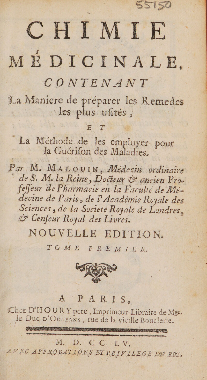 | SS1i50 NS CHIMIE . MÉDICINALE, CONTENANT %a Maniere de préparer les les plus ufités, ec Me, Remedes La Méthode de les employer pour Ja Guérifon des Maladies. Par M. MaLouwuin, Médecin ordinaire deS. M. la Reine, Docteur € ancien Pro. fefeur de Pharmacie en la Faculté de Me- decine de Paris, de l'Académie Royale des Sciences , de la Societé Royale de Londres, © Cenfeur Royal des Livres. La NOUVELLE EDITION, TOME PREMIER. dal. Chez D'HOUR Y pere, Imprimeur-Libraire de Mg. Àe Duc D ORLEANS Ile Bouclerie. NET MR SD TNT NA , rue de la vie: ER EN SRE SCO EC E EERA Mr Dr EC CELA ATEC APPROBATIONS ET PBIPILEGE DV ROY