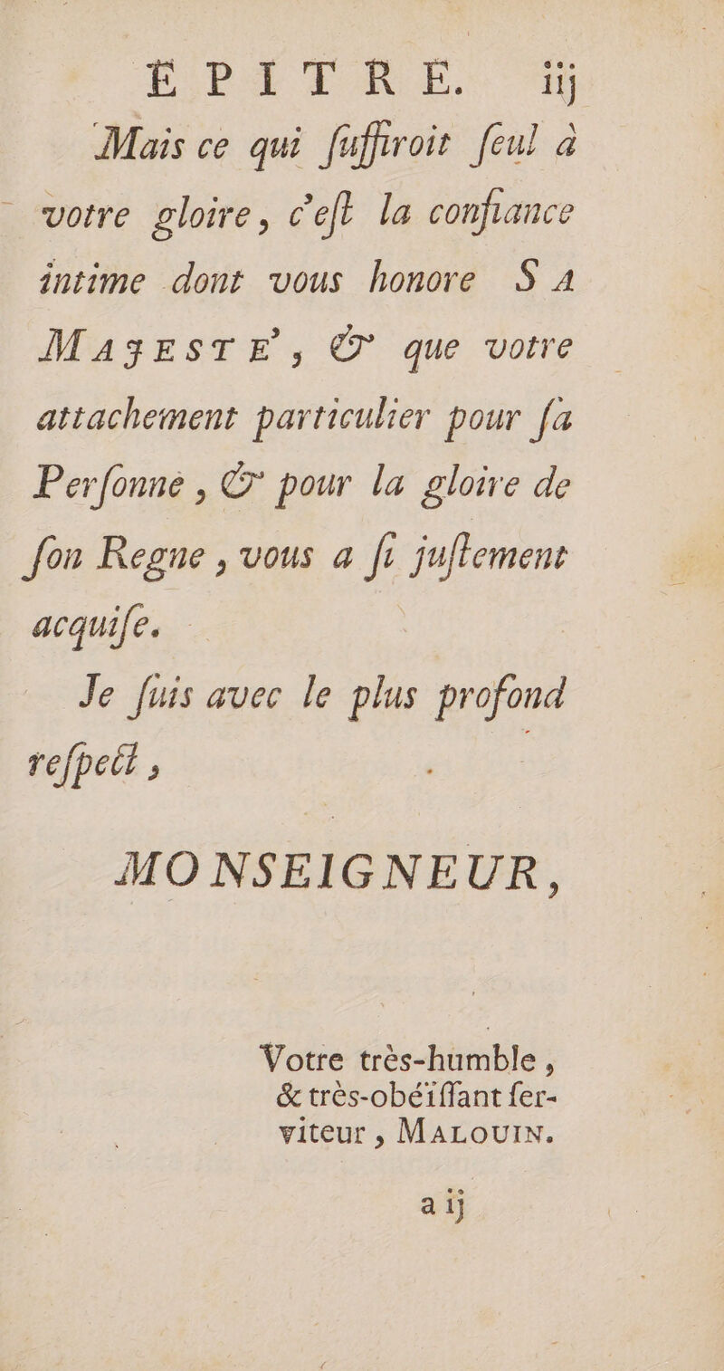Mais ce qui fuffroir feul à votre gloire, c’eft la confiance intime dont vous honore S 24 MA3EsTE, © que votre attachement particulier pour fa Perfonné , ©’ pour la gloire de fon Regne , vous a fi juffemen acquife. Je fuis avec le plus ee refpett , MO NSEIGNEUR, Votre très-humble , &amp; très-obéiffant fer- viteur , MALOUIN. a 1]