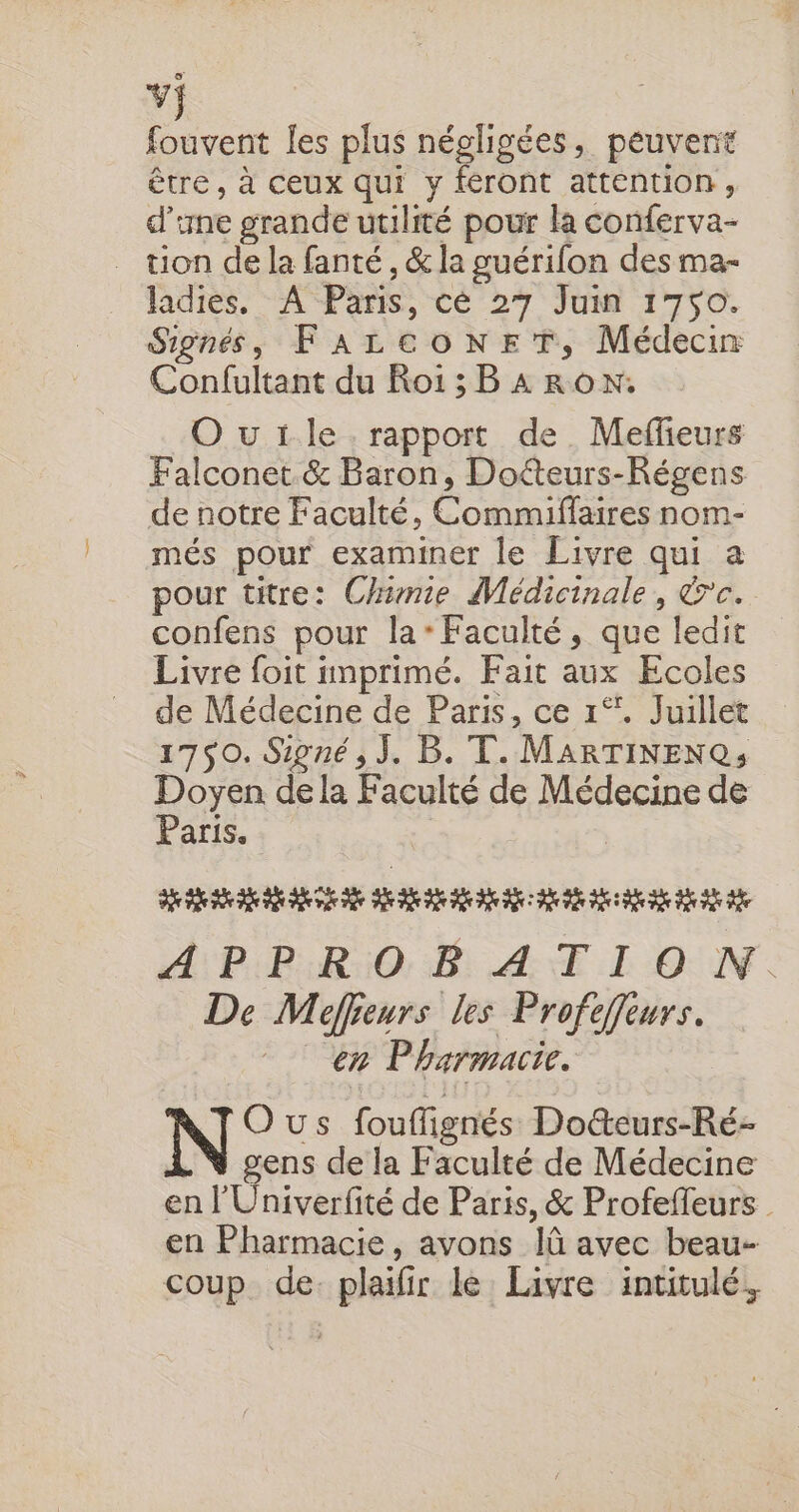 vj fouvent les plus négligées, peuvent être, à ceux qui y feront attention, d'une grande utilité pour la conferva- _ tion de la fanté , &amp; la guérifon des ma- hdies, - APèns, cé 27 Ju 1740. Signés, FALCOoNET, Médecin Confultant du Roi1;BARON. Ourïle rapport de Meffeurs Falconet &amp; Baron, Doéteurs-Régens de notre Faculté, Commiflaires nom- més pour examiner le Livre qui a pour titre: Chimie Médicinale, &amp;c. confens pour la* Faculté, que ledit Livre foit imprimé. Fait aux Ecoles de Médecine de Paris, ce 1°. Juillet 1750. Signé, J. B. T. MARTINENQ; sou de la Faculté de Médecine de Paris. RE 6 PP 2 6 2 7 AÆPPROB A TI O N. De Méffeurs les Profeffeurs. en Pharmacie. Ous fouflignés Do&amp;teurs-Ré- gens de la Faculté de Médecine en l'Univerfité de Paris, &amp; Profeffeurs en Pharmacie, avons Iû avec beau- coup de. plaifir le Livre intitulé.