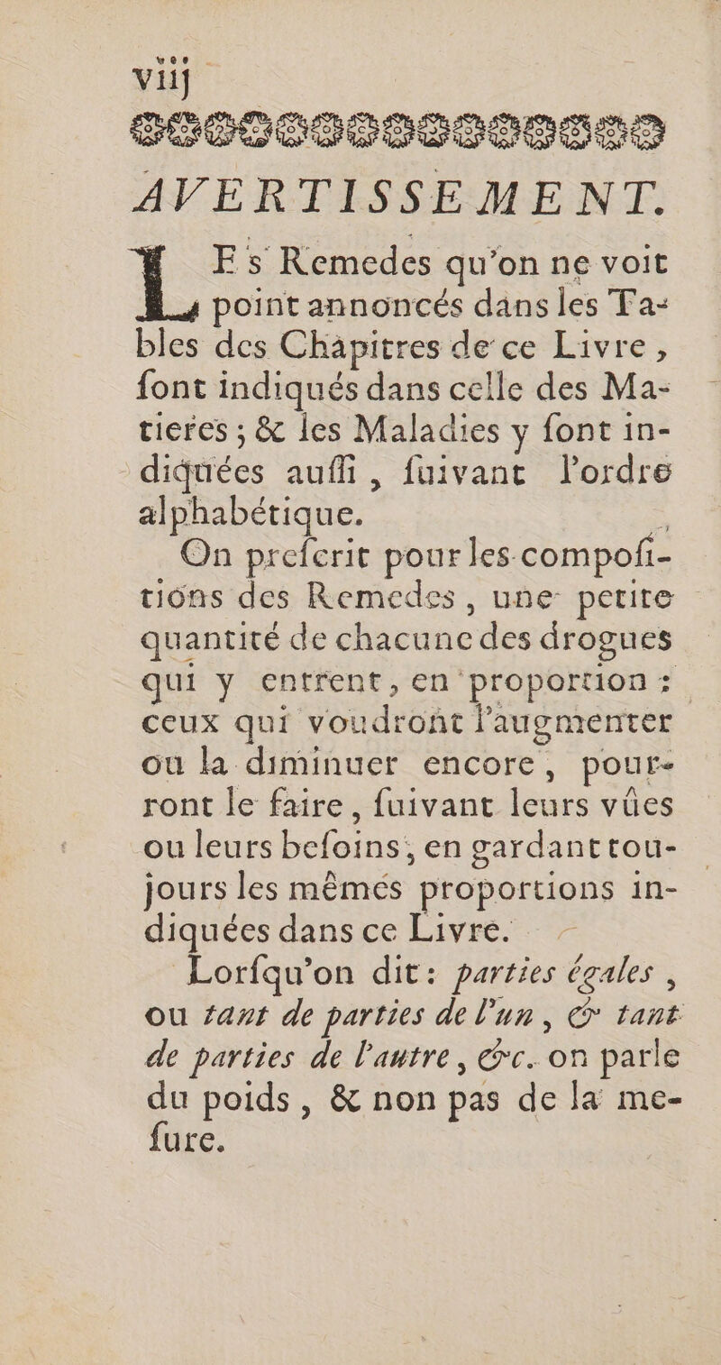 g £/ b,: se SEE SF an Ven | pese AVERTISSEMENT. FE s Remedes qu’on ne voit A4 point annoncés dans les Ta- bles des Chapitres de ce Livre, font indiqués dans celle des Ma- tieres ; &amp; les Maladies y font in- diquées auffi, fuivant l'ordre alphabétique. s On preferit pour les compofi- tions des Remedes , une petite quantité de chacune des drogues qui y entrent, en proportion: ceux qui voudront augmenter ou la diminuer encore, pour- ront le faire, fuivant leurs vûes ou leurs befoins;, en gardanttou- jours les mêmés proportions in- diquées dans ce Livre. Lorfqu’on dit: parties égales , ou ant de parties de l’un, ©* tant de parties de l'autre, rc. on parle du poids, &amp; non pas de la me- fure.