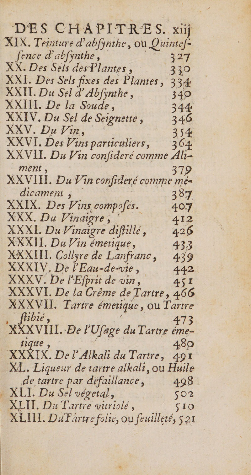 DES CHAPITRES. xiij fence d'abfynthe, 327 XX. Des Sels des Plantes, 330 XXI. Des Sels fixes des Plantes, 334: XXII. Du Sel d’Abfynthe, 3490 XXIIT. De la Soude, 344 XXIV., Du Sel de Seignette , 346 XXV. Du Vin, 354 XX VI. Des Vins particuliers, 364 XX VII. Du Vin confideré comme Ali- ment , 379 XXVIIT. Du Yn confideré comme mé dicament $ # : | XXIX. Des F ins compofés. 407 XXX. Du Vinaigre, 412 XXXI. Du Vinaigre difillé, 426 XXXII. Du Vin émetique, 433 XXXIIL. Collyre de Lanfranc, 439 XXXIV. De l’'Eau-de-vie, 442 XXXV. De PEfprit de vin, 4SI XXXVI. De la Crême de Tartre, 466 XXXVII. Tertre émetique, ou Tartre tique 80 XL. Liqueur de tartre alkali, ou Huile de tartre par défaillance, 498 XLIT. Du Tartre vitriolé, $