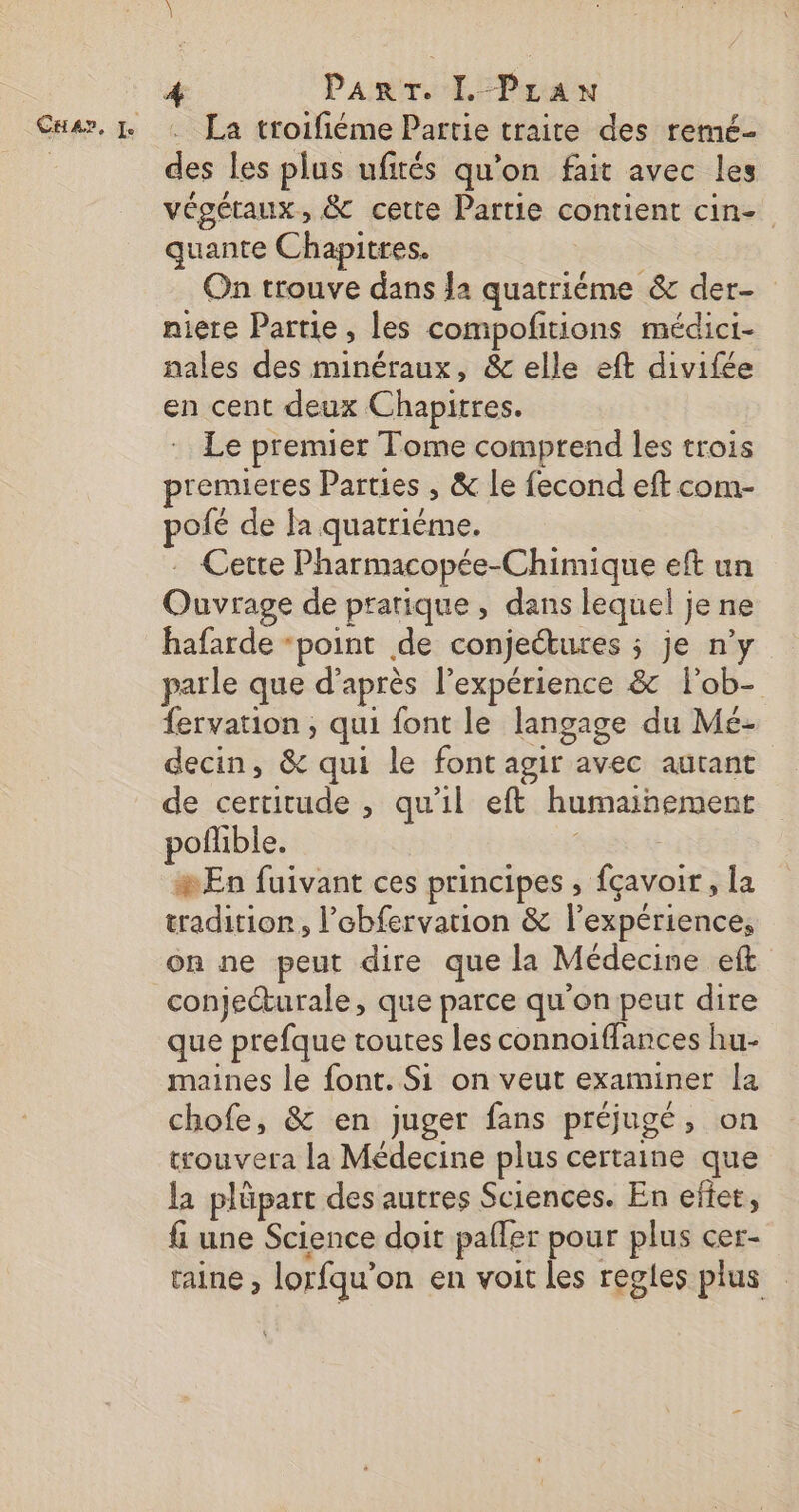CHA?, Le PaArT. I-PraN La troifiéme Partie traite des remé- des les plus ufités qu’on fait avec les végétaux, &amp; cette Partie contient cin- quante Chapitres. | On trouve dans Ja quatriéme &amp; der- niere Partie, les compofitions médici- nales des minéraux, &amp; elle eft divifée en cent deux Chapitres. Le premier Tome comprend les trois premieres Parties , &amp; le fecond eft com- pofé de la quatrième. . Cetre Pharmacopée-Chimique eft un Ouvrage de pratique , dans lequel je ne hafarde “point de conjeétures ; je n’y parle que d’après l'expérience &amp; l'ob- fervation , qui font le langage du Mé- decin, &amp; qui le font agir avec autant de certitude , qu'il eft humainement poflible. 6 | En fuivant ces principes , fçavoir, la tradition, l’ebfervation &amp; l'expérience, on ne peut dire que la Médecine eft conjecturale, que parce qu'on peut dire que prefque toutes les connoiffances hu- maines le font. Si on veut examiner la chofe, &amp; en juger fans préjugé, on trouvera la Médecine plus certaine que la plüpart des autres Sciences. En effet, fi une Science doit pafler pour plus cer- taine , lorfqu’on en voit les regles plus