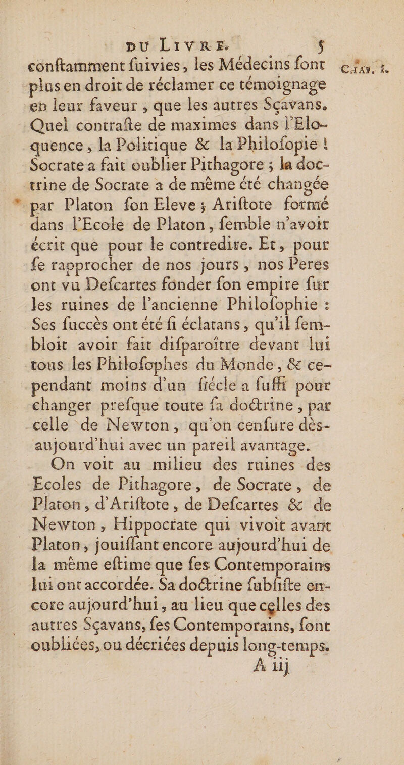 conftamment fuivies, les Médecins font 6%, 1 plus en droit de réclamer ce témoignage en leur faveur , que les autres Sçavans. Quel contrafte de maximes dans l’Elo- quence , la Politique &amp; la Philofopie ! Socrate à fait oublier Pithagore ; la doc- trine de Socrate à de même été changée par Platon fon Eleve ; Ariftore formé - dans l’École de Platon, femble n’avoit écrit que pour le contredire. Et, pour fe rapprocher de nos jours, nos Peres ont vu Defcartes fonder fon empire fur les ruines de l’ancienne Philofophie : Ses fuccès ont été fi éclatans, qu'il fem- bloit avoir fait difparoïtre devant lui tous les Philofophes du Monde, &amp; ce- pendant moins d'un fiécle a fuffi pour changer prefque toute fa doétrine , par celle de Newton, qu'on cenfure dès- aujourd'hui avec un pareil avantage. On voit au milieu des ruines des Ecoles de Pithagore, de Socrate, de Platon, d’'Ariftote , de Defcartes &amp; de Newton, Hippoctate qui vivoit avant Platon, jouiffant encore aujourd’hui de la mème eftime que fes Contemporains lui ont accordée. Sa doctrine fubffte en- core aujourd’hui, au lieu que cçlles des autres Sçavans, fes Contemporains, font oubliées, ou décriées depuis long-temps. À iij