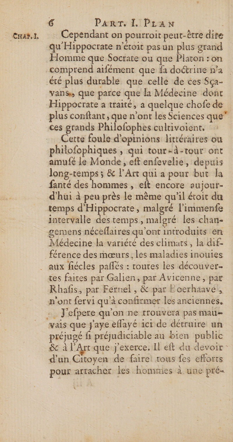 exat.x, Cependant on pourroit peut-être dire qu'Hippocrate n'éroit pas un plus grand Homme que Socrare ou que Platon : on comprend aifément que fa doctrine n’a été plus durable que celle de ces Sça- vans, que parce que la Médecine dont Hippocrate a traité, a quelque chofede plus conftant , que n’ont les Sciences que” ces grands Philofophes cultivoient, Cette foule d'opinions litréraires ou philofophiques , qui tour-d-tour ont amu{é le Monde , eft enfevelie, depuis long-temps ; &amp; l'Art qui a pour but la fanté des hommes , eft encore aujour- d'hui à peu près le même qu'il étoit du temps d'Hippocrate, malgré l’immenfe imtervalle des temps, malgré les chan- gemens néceflaires qu'ont introduits en Médecine la variété des climats, la dif- férence des mœurs, les maladies inouies aux fiécles pallés : routes les découver- tes faites par Galien, par Avicenne , par Rhafs, par Fernel , &amp; par Eocerhaave!, n'ont fervi qu'à confirmer les anciennes, . J'efpere qu'on ne trouvera pas mau- vais que J'aye eflayé 1ct de détruire un préjugé fi préjudiciable au bien public &amp; à l'Arr que j'exerce. Il eft du devoir : d’un Citoyen de faire: tous fes efforts pour arracher les hommies à une pré