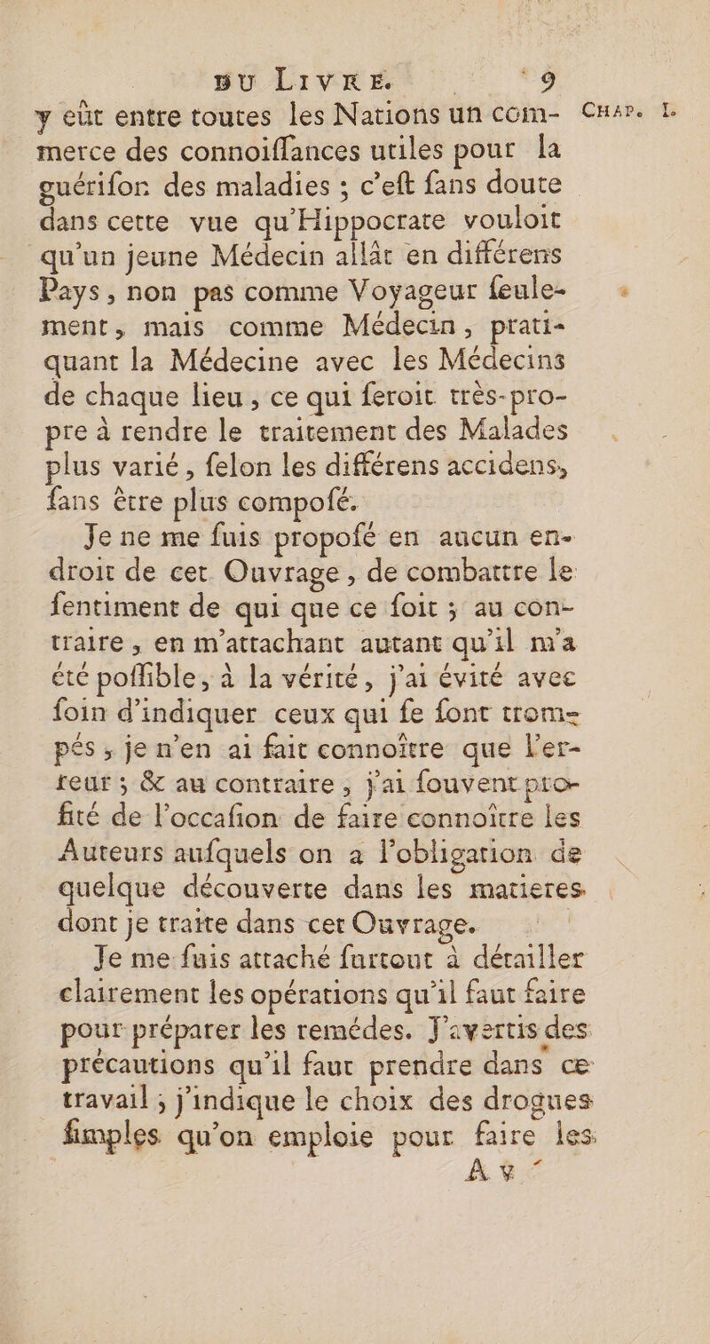 y eût entre toutes les Nations un com- CHsr. L merce des connoiffances utiles pour la guérifor des maladies ; c’eft fans doute dans cette vue qu'Hippocrate vouloit qu’un jeune Médecin allât en différens Pays, non pas comme Voyageur feule- : ment, mais comme Médecin, prati- quant la Médecine avec les Médecins de chaque lieu, ce qui feroit très-pro- pre à rendre le traitement des Malades plus varié, felon les différens accidens, fans être plus compofé. Je ne me fuis propofé en aucun en- droit de cet Ouvrage , de combattre le fentiment de qui que ce foit ; au con- traire , en m'attachant autant qu'il m'a été poflible, à la vérité, j'ai évité avec foin d'indiquer ceux qui fe font trom- pés ; je n’en ai fait connoïtre que l'er- teur ; &amp; au contraire, j'ai fouvent pro- fité de l’occafion de faire connoître les Auteurs aufquels on à l'obligation de quelque découverte dans les matieres dont je traite dans cer Ouvrage. | Je me fuis attaché furtout à détailler clairement les opérations qu'il faut faire pour préparer les remédes. J'avertis des précautions qu'il faut prendre dans œæ travail ; j'indique le choix des drogues fimples qu'on emploie pour faire les | A $