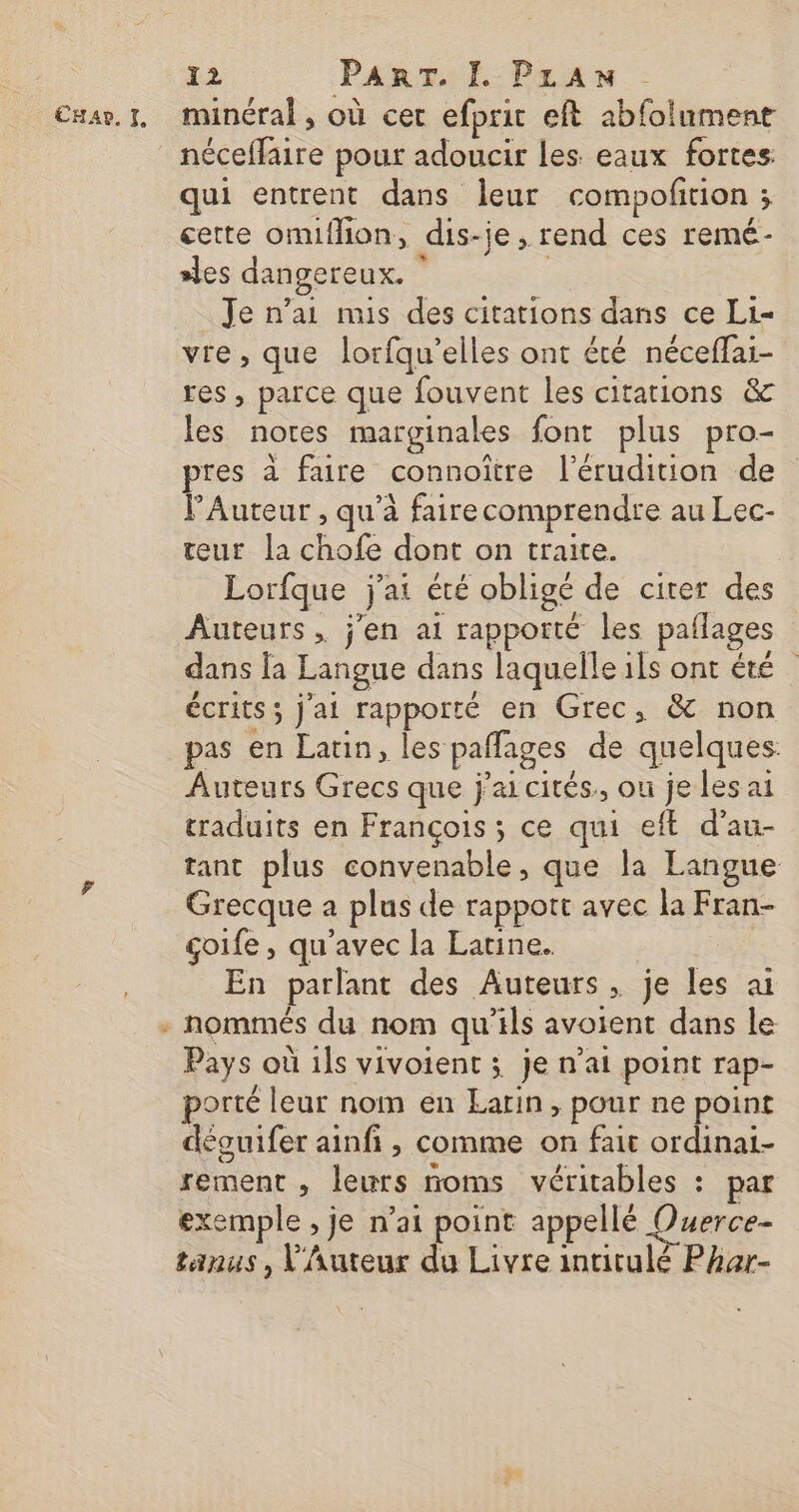 Emar. 1, minéral, où cet efpric eft abfolument néceffaire pour adoucir Les eaux fortes qui entrent dans leur compoltion ; cette omiflion, dis-je, rend ces remé- sles dangereux. | | Je n’ai mis des citations dans ce Li vie, que lorfqu’elles ont été néceffai- res, parce que fouvent les citations &amp; les notes marginales font plus pro- pres à faire connoître l’érudition de VAuteur , qu'à fairecomprendre au Lec- teur la chofe dont on traite. Lorfque j'ai été obligé de citer des Auteurs, j'en ai rapporté les patlages dans la Langue dans laquelle ils ont été écrits ; j'ai rapporté en Grec, &amp; non pas en Latin, les paffages de quelques: Auteurs Grecs que jai cités, ou je les ai traduits en François ; ce qui eft d’au- tant plus convenable, que la Langue Grecque a plus de rappott avec la Fran- goife , qu'avec la Latine. | En parlant des Auteurs, je les ai nommés du nom qu’ils avoient dans le Pays où ils vivoient ; je n’at point rap- porté leur nom en Earin, pour ne point déguifer ainfi , comme on fait ordinai- rement , leurs noms véritables : par exemple , je n’ai point appellé Querce- tanus, V'Auteur du Livre intitulé Phar- LA