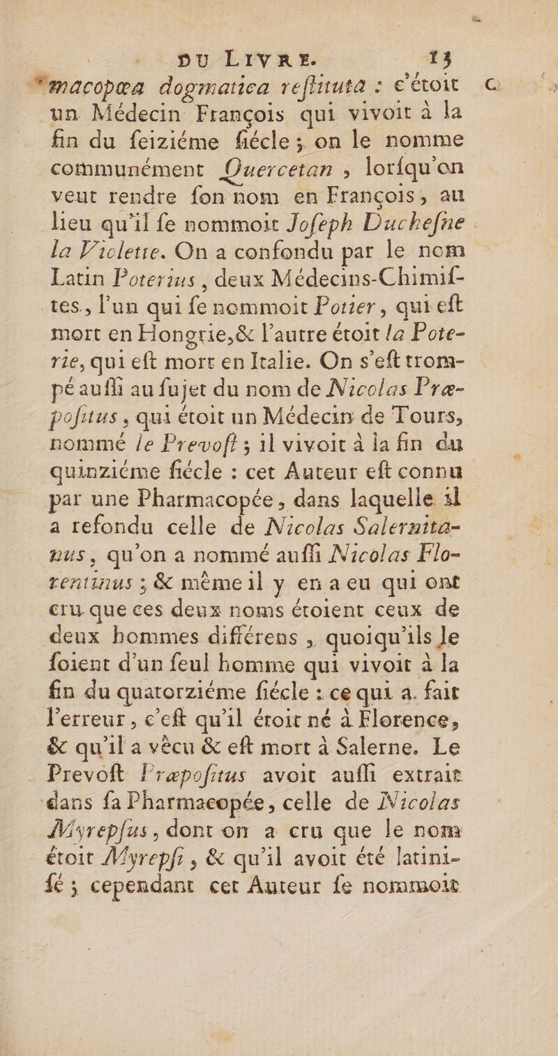 un Médecin François qui vivoit à la fin du feiziéme fiécle ; on le nomme communément Quercetan » lorfqu'on veut rendre fon nom en François, au la Vicletre. On a confondu par le nom Latin Poterius , deux Médecins-Chimif- es., l’un qui fe nommoit Porter, qui eft mort en Hongrie,&amp; l’autre éroit la Pote- rie, qui eft mort en Italie. On s’eft trora- péaufli au fujet du nom de Nicolas Præ- pofitus, qui étoit un Médecin de Tours, nommé le Prevoft ; il vivoit à la fin du quinziéme fiécle : cet Auteur eft connu par une Pharmacopée , dans laquelle sl a refondu celle de Nicolas Salernita- aus, quon a nommé aufh Nicolas Flo- rentinus ; &amp; mèmeil y en a eu qui ont cru que ces deux noms étoient ceux de deux hommes difiérens , quoiqu'ils Je foient d'un feul homme qui vivoit à la fin du quatorziéme fiécle : ce qui a. fait l'erreur , c’eft qu'il éroit né à Florence, &amp; qu'il a vècu &amp; eft mort à Salerne. Le . Prevoft lræpofitus avoit aufli extrait dans fa Pharmacopée, celle de iVicolas ÎMyrepfus, dont on a cru que le nom étoit Myrepfr, &amp; qu'il avoit été latini- fé ; cependant cet Auteur fe nommoit