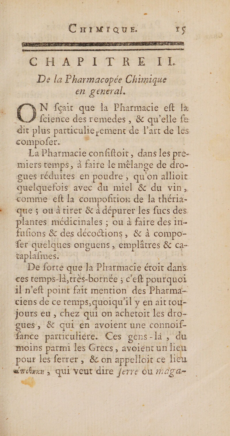 CurMrque TS N fçait que la Pharmacie eft là fcience des remedes , &amp; qu’elle fe pes plus particuliesement de l'art de Les compofer. La Pharmacie confiftoit, dans les pre- miers temps, à faire le mélange de dro- gues réduites en poudre, qu'on allioit quelquefois avec du nel &amp; du vin, comme eft la compofitior de la théria- que ; ouatirer &amp; à dépurer les fucs des. plantes médicinales ; ou à faire des 1n- fufions &amp; des doc os , &amp; à compo- fer quelques onguens, en &amp; Ca- taplafmes. De forte que la Pharmacie étoit ne ces temps- -B,très- bornée ; c'eft pourquoi 1} n'eft point fait mention des Pharma- ciens de ce remps,quoiqu'il y en ait tou- jours eu , chez qui on achetoïit les dro- gues, &amp; qui en avoient une connoif- fance particuliére. Ces gens - là ‘du moins parmi les Grecs, avoient un lieu .pour les ferrer, &amp; on apbell ojt ce jièu ds ; qui'veut dire ferre ou #20ga=