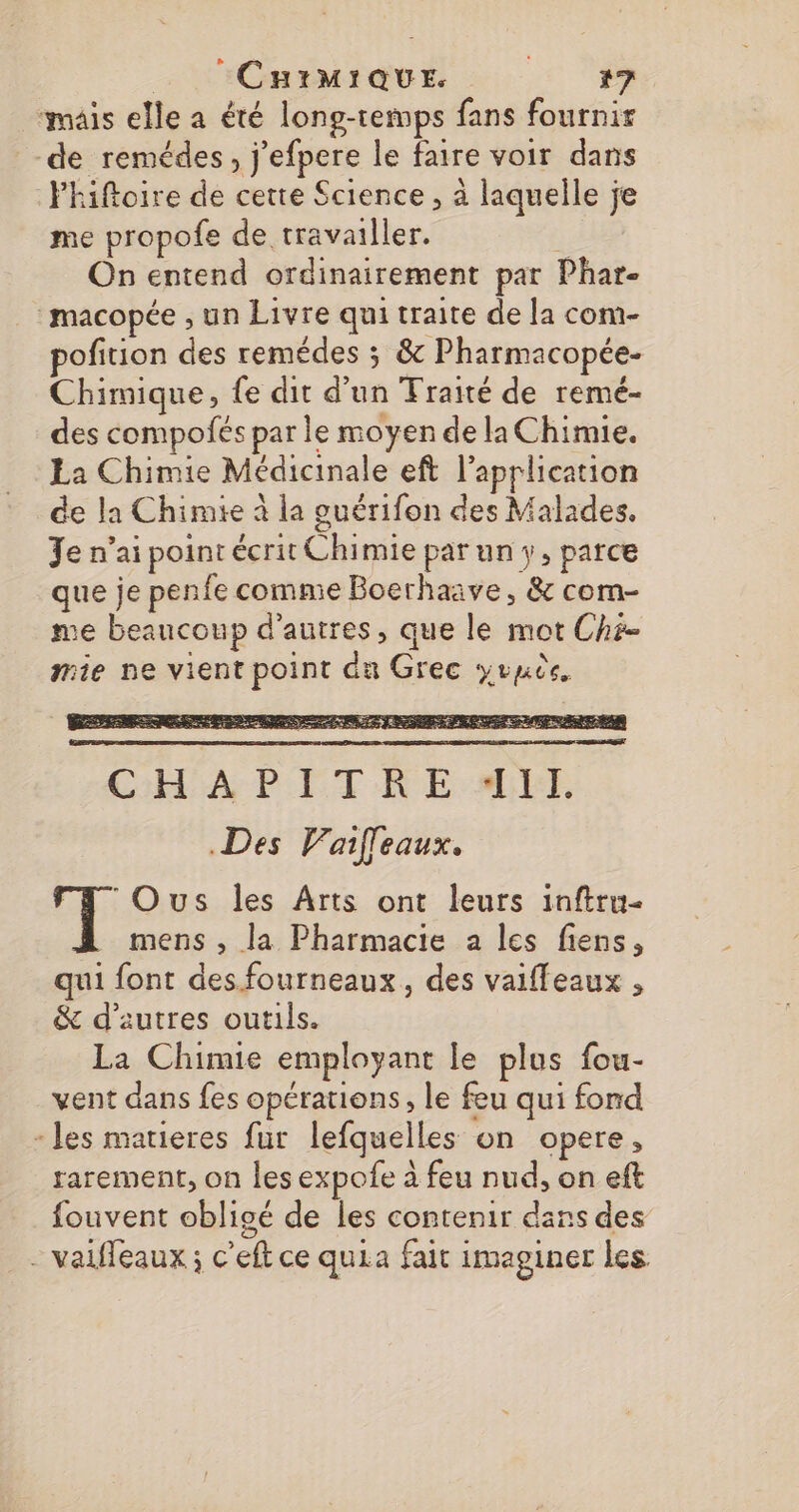 mais elle a été long-temps fans fournir de remédes, j’efpere le faire voir dans Fhiftoire de cette Science, à laquelle je me propofe de travailler. É On entend ordinairement par Phar- :macopée ; un Livre qui traite de la com- pofition des remédes ; &amp; Pharmacopée- Chimique, fe dit d’un Fraité de remé- des compofés par le moyen de la Chimie. La Chimie Médicinale eft l'application de la Chimie à la ouérifon des Malades. Je n'ai point écrit Chimie par un y, parce que je penfe comme Boerhaive, &amp; com- me beaucoup d’autres, que le mot Ché- mie ne vient point du Grec yrnèe, Des Vaffeaux. TE Ous les Arts ont leurs inftru- mens , la Pharmacie a les fiens, qui font des.fourneaux, des vaiffeaux , &amp; d’autres outils. La Chimie employant le plus fou- vent dans fes opérations, le feu qui ford - les matieres fur lefquelles on opere, rarement, on les expofe à feu nud, on eft fouvent obligé de les contenir dans des - vaiffeaux ; c'eft ce quia fait imaginer les