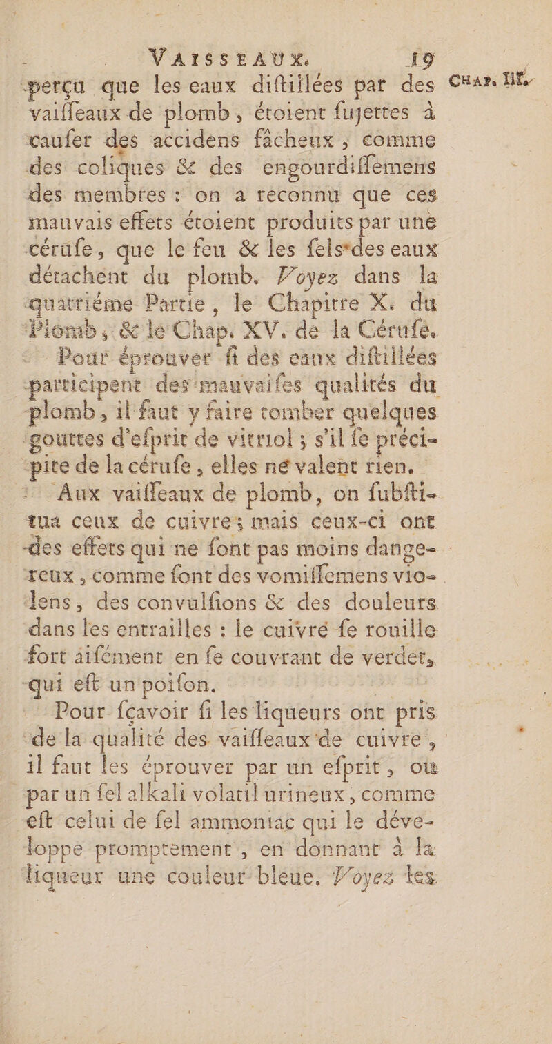 “perçu que les eaux diftiilées par des _vaiffeaux de plomb, étoient fujettes à caufer des accidens fâcheux ; comme des coliques &amp; des engourdiffemens des membres : on a reconnu que ces mauvais effets étoient produits par une cérufe, que le feu &amp; les felstdes eaux détachent du plomb. Voyez dans la quatrième Partie, le Chapitre X, du Piomb, &amp; le Chap. XV. de la Cérufé, Pour éprouver fi des eaux diftillées participent des mauvaifes qualités du plomb, il faut y faire tomber quelques ‘gouttes d'efprit de vitriol ; s’il fe préci= -pite de la cérufe , elles né valent rien. Aux vailfeaux de plomb, on fubfti- tua cenx de cuivre; mais ceux-ci ont Cuar. H lens, des convulfions &amp; des douleurs dans les entrailles : le cuivré fe rouille Fort aifément en fe couvrant de verdet, -Qui eft un poifon. AN AD - Pour fçavoir fi les liqueurs ont pris 1] faut les éprouver par un efprit, où par un fel alkali volatil urineux, comme eft celui de fel ammontac qui le déve- Toppe promptement', en donnant à la liqueur une couleur bleue, Joyez es
