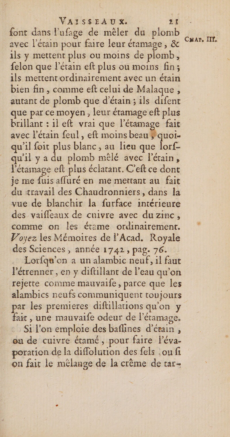 font dans l’ufage de mêler du plomb avec l’étain pour faire leur étamage, &amp; ils y mettent plus ou moins de plomb, felon que l’étain eft plus ou moins fin; ils mettentordinairement avec un étain bien fin , comme eft celui de Malaque , autant de plomb que d’étain ; ils difent que par ce moyen, leur éramage eft plus brillant : il eft vrai que l’éramage fait avec l’étain feul, eft moins beau $quoi- qu’il foit plus blanc, au lieu que lorf- qu'il y a du plomb mêlé avec l'érain, Pétainage eft plus éclatant. C’eft ce dont je me fuis affuré en me mettant au fait du «travail des Chaudronniers, dans la vue de blanchir la furface intérieure des vaifleaux de cuivre avec du zinc, conmne on les étame ordinairement. Voyez les Mémoires de l’Acad. Royale des Sciences, année 1742, pag. 76. Lorfqu’on à un alambic neuf, il faut létrenner , en y diftillant de l’eau qu’on rejette comme mauvaife , parce que les par les premieres diftillations qu’on y fait , une mauvaife odeur de l’étamage. Si l’on emploie des baflines d’étain , ou de cuivre étamé, pour faire l’éva- poration de la diffolution des fels ,ou fi on fair le mélange de la crème de tar- Car, ITT,