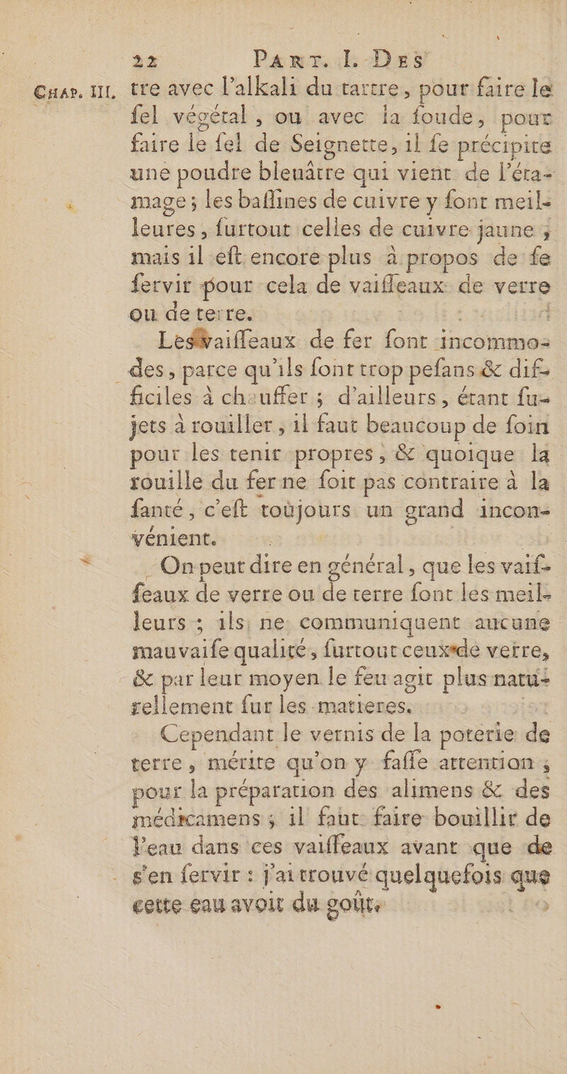 Cnap. IL tre avec l’alkali du tartre, pout faire le fel vécétal , ou avec la foude, pour faire le {el de Seignette, 1l fe précipite une poudre blenâtre qui vient de l'éra- mage ; les baflines de cuivre y font meile leures , furtout celles de cuivre jaune ; mais il eft encore plus à propos de fe fervir pour cela de vaifleaux de verre ou deterre. à Ledvaifleaux de fer font incommo: ficil es à cheuffer ; d’ailleurs, étant fu jets à rouiller , 11 faut beancoup de foin pour les tenir propres , &amp; quoique k rouille du fer ne foit pas contraire à la fanté, c'eft toùjours un grand incon- vénient. On peut dire en général, que les vai. eaux de verre ou de terre font les meil- leurs ; ils: ne: communiquent aucune mauvaife qualité, furrout ceux*de verre, sellement fur les. matieres, Cependant le vernis de la poterie re terre, mérite qu on y fafle arrentian ; pour la préparation des alimens &amp; des médicamens ; il faut faire bouillir de Peau dans ces vaiffeaux avant que de s'en fervir : j'ai trouvé quelquefois qe cette eau avoit du goûte y