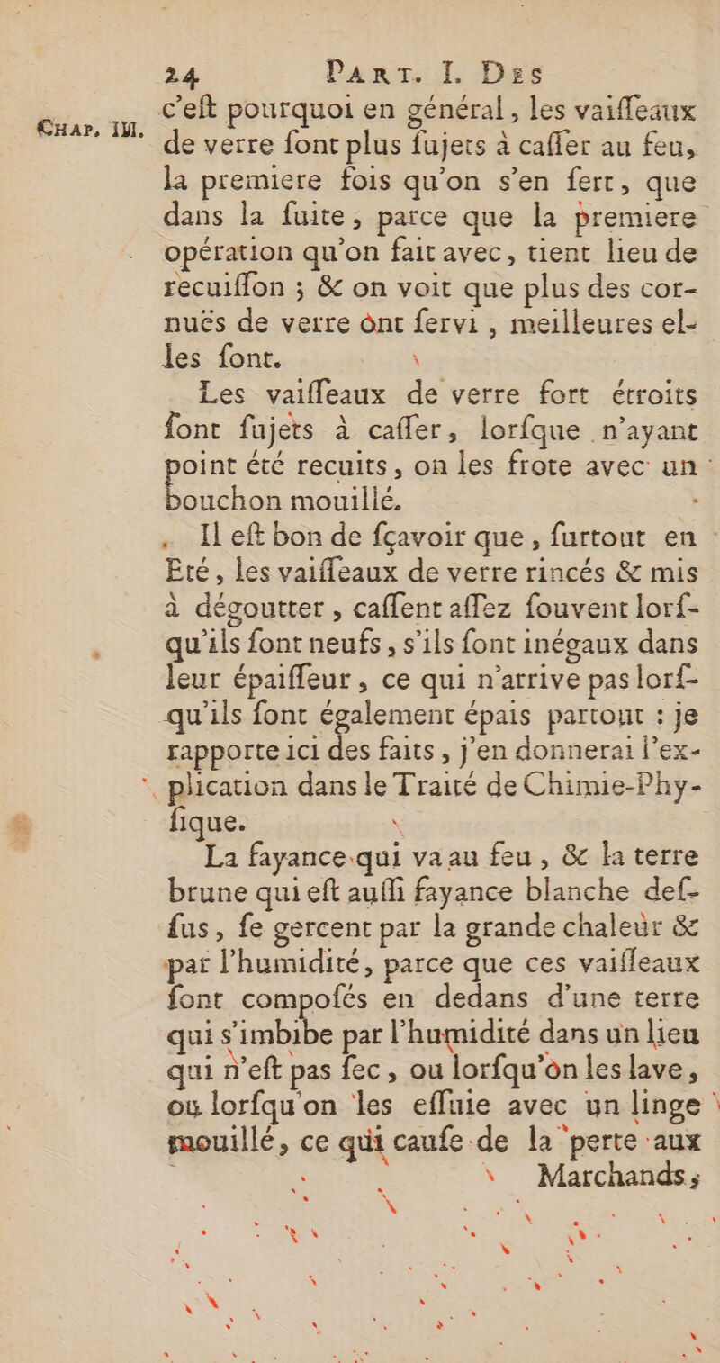 c’eft pourquoi en général , les vaiffeaux de verre font plus fujets à cafler au feu, Ja premiere fois qu'on s’en ferr, que opération qu'on fait avec, tient lieu de recuiflon ; &amp; on voit que plus des cor- nués de verre ônt fervi , meilleures el- les font. \ Les vaifleaux de verre fort étroits font fujets à caffer, lorfque .n’ayant ouchon mouillé. Eté, les vaiffeaux de verre rincés &amp; mis à dégoutter , caffent affez fouvent lorf- qu'ils font neufs, s’ils font inégaux dans leur épaifleur , ce qui n'arrive pas lorf- qu'ils font également épais partout : je rapporte 1c1 des faits , j'en donnerai l’ex- ‘, phication dans le Traité de Chimie-Phy- fique. \ La fayance qui va au feu, &amp; la terre brune qui eft aufli fayance blanche def- fus, fe gercent par la grande chaleur &amp; par l'humidité, parce que ces vaifleaux font compofés en dedans d’une terre qui s'imbi e par l'humidité dans un lieu qui n’eft pas fec, ou lorfqu'on les lave, mouillé, ce qui caufe de la perte aux À À ; \ Marchands; \ = À L \ sig