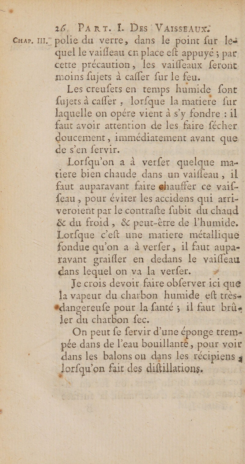 quel le vaifleau er place eft appuyé ; par cette précaution, les vaifleaux feront moins fujets à cafler fur le feu. Les creufets en temps humide font lujets à cafler , lorfque la matiere fur laquelle on opére vient à s’y fondre : il faut avoir attention de les faire fécher doucement , immédiatement avant que de s’en fervir. | Lorfqu’on a à verfer quelque ma- tiere bien chaude dans un vaifieau ;, il faut auparavant faire ghauffer ce vaif- feau , pour éviter les accidens qui arri- verotent par le contrafte fubit du chaud &amp; du froid, &amp; peut-être de l’humide, Lorfque c'eft une matiere métallique fondue qu’on a à verfer, 1l faut aupa- avant oraifler en dedans le vaiffeau dans lequel on va la verfer. &gt; Je crois devoir faire obferver ici que la vapeur du charbon humide eft trèss *dangereufe pour la fanté ; il faut brü« ler du charbon fec. On peut fe fervir d’une éponge trem- pée dans de l’eau bouillante, pour voir dans les balons on dans les récipiens $ Jorfqu'on fait des difiillations. 4.