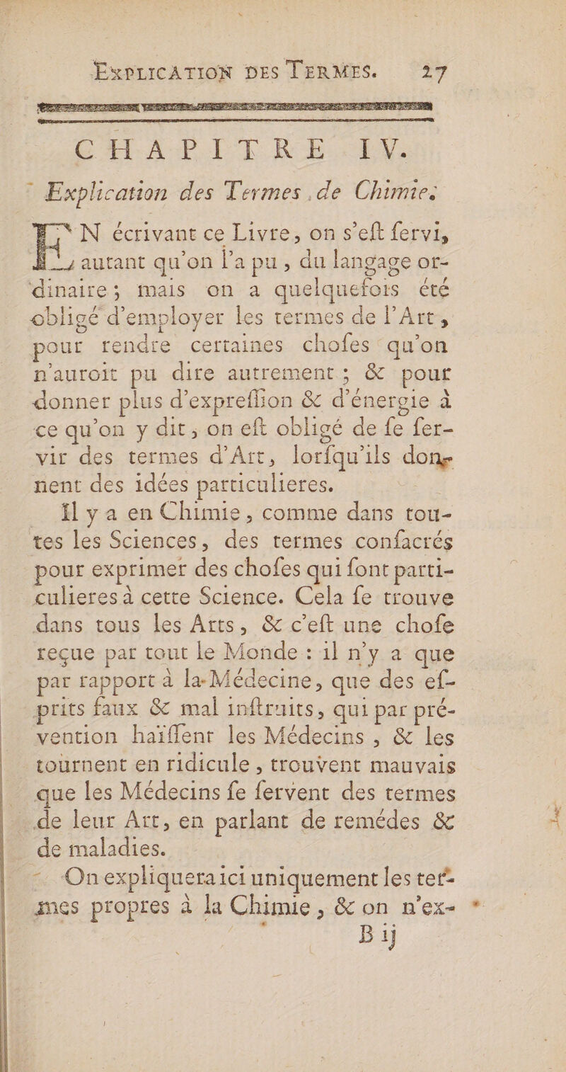 CÆTA AE LIRE EVE: * Explication des Termes de Chimie. CN écrivant ce Livre, on s’eft fervi, y autant qu'on l’a pu , du langage or- dinaire; mais on a quelquefois été obligé d'employer les rermes de l'Art, pour rendre certaines chofes qu’on n'auroit pu dire autrement; &amp; pour donner plus d’expreflion &amp; d'énergie à ce qu'on y dit, on eft obligé de fe fer- vir des termes d’Ait, lorfqu'ils dons nent des idées particulieres. fl y a en Chimie, comme dans tou- tes les Sciences, des termes confacrés pour exprimer des chofes qui font parti- culieres à cette Science. Cela fe trouve dans tous les Arts, &amp; c’eft une chofe reçue par tout le Monde : 1] n’y a que par rapport à la Médecine, que des ef- prits faux &amp; mal inftruits, qui par pré- ention haïflent les Médecins , &amp; les tournent en ridicule , trouvent mauvais que les Médecins fe fervent des termes de leur Art, en parlant de remédes &amp; _ de maladies. Onexpliqueraici uniquement les ter’ B ij