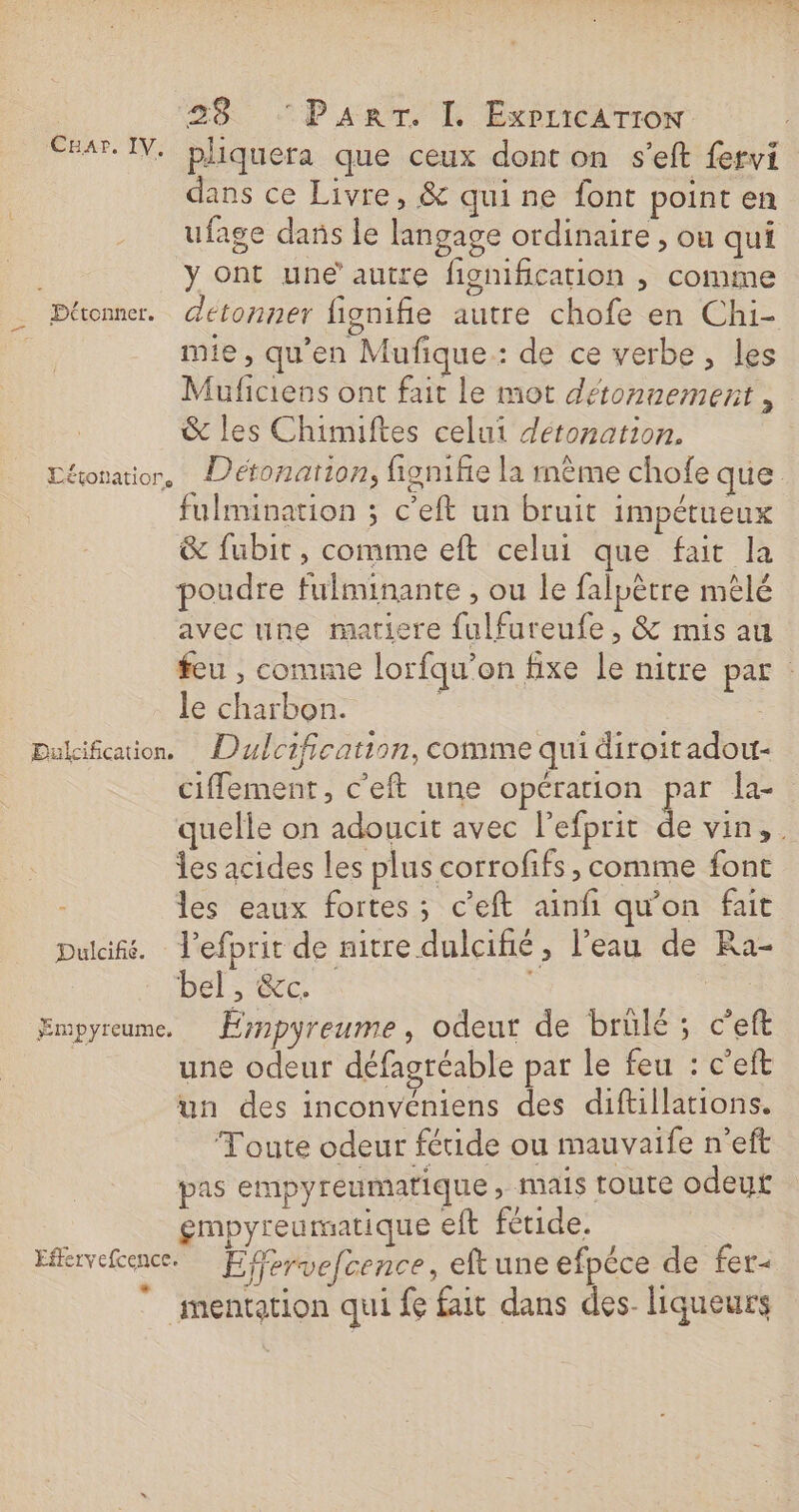 Exar. IV. bliquera que ceux dont on s’eft fervi dans ce Livre, &amp; quine font point en ufage dans le langage ordinaire , ou qui y ont une’ autre figmfication , comme _ Pttonner. detonner fignifie autre chofe en Chi- mie, qu’en Mufique.: de ce verbe , les Muficiens ont fait le mot détonnemernt , &amp; les Chimiftes celui déronation. Déonatior, Déronation, fignifie la même chofe que fulmination ; c’eft un bruit impétueux &amp; fubit , comme eft celui que fait la poudre fulminante , ou le falpêtre mêlé avec une matiere fulfureufe, &amp; mis au feu , comme lorfqu’on fixe le nitre par le charbon. Dukification. Dulcification, comme qui diroitadow ciffement, c’eft une opération Fe la- quelle on adoucit avec l’efprit de vin, . les acides les plus corrofifs » comme font les eaux fortes ; c’eft ainfi qu'on fait Dulaifé. l’efprit de nitre dulcifié, l’eau de Ra- bel, &amp;c. sci Empyreume. Éympyreume, odeur de brülé ; c’eft une odeur défagréable par le feu : c'eft un des inconvéniens des diftillations. Toute odeur fétide ou mauvaife n’eft pas empyreumatique ; mais toute odeut gmpyreumatique eft fétide. ; Eervefence. Effervefcence, eftune efpéce de fer-  mentation qui fe fait dans des liqueurs