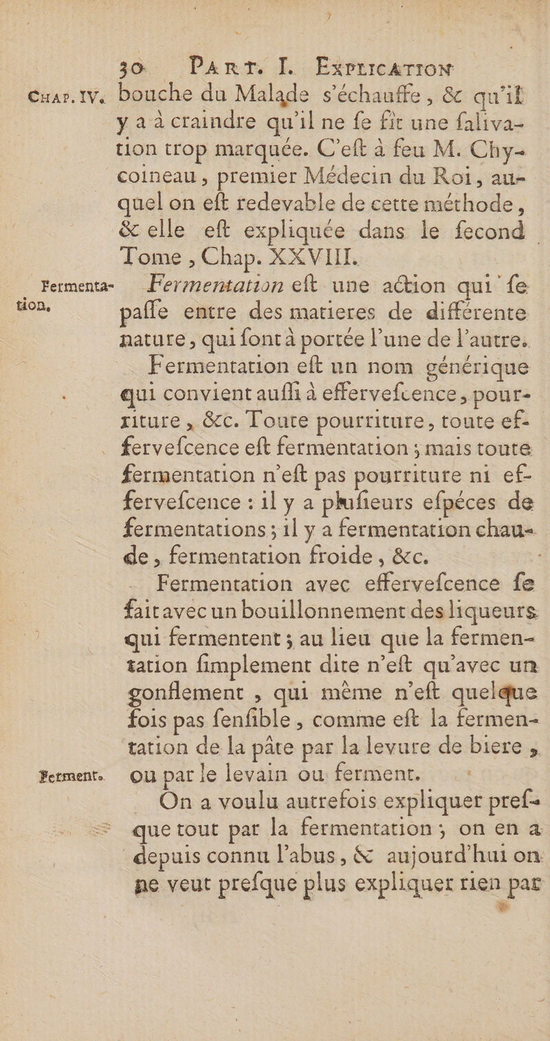 * 30 Part. I. Expricarron Cuar.1v. bouche du Malade s’échauffe , &amp; qu'il y a à craindre qu’il ne fe fit une faliva- tion trop marquée. C’eft à feu M. Chy- coineau , premier Médecin du Roi, au- quel on eft redevable de cette méthode, &amp; elle eft expliquée dans le fecond Tome , Chap. XXVIIT. Fermenta Fermentation eft une action qui fe tion, pafle entre des matieres de différente nature , qui font à portée l’une de l’autre. Fermentarion eft un nom générique qui convient auflh à effervefcence, pour- riture , &amp;c. Toute pourriture, toute ef- . fervefcence eft fermentation ; mais toute fermentation n’eft pas pourriture ni ef- fervefcence : il y a plfieurs efpéces de fermentations ; 1l y a fermentation chau- de , fermentation froide, &amp;c. Fermentation avec effervefcence fe fairavec un bouillonnement desliqueurs qui fermentent ; au lieu que la fermen- tation fimplement dite n’eft qu'avec un gonflement , qui mème n’eft quelque fois pas fenfible , comme eft la fermen- tation de la pâte par la levure de biere , Fermenr. Ou par le levain ou ferment. … On a voulu autrefois expliquer pref- que tout par la fermentation; on en à depuis connu l'abus, &amp; aujourd’hui on ne veut prefque plus expliquer rien par : &gt;