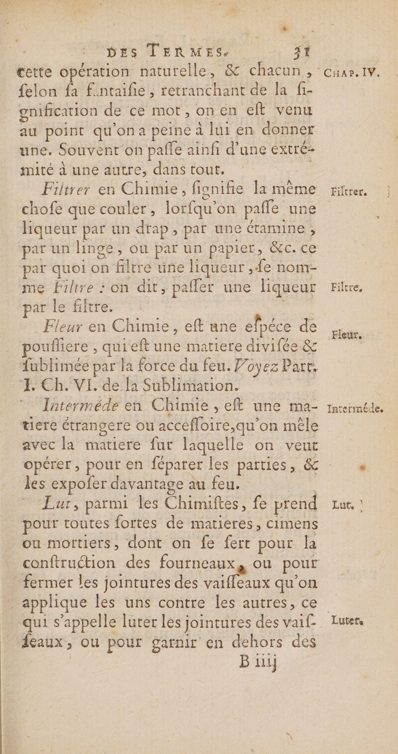 “er DES TERMES. jt cette opération naturelle, &amp; chacun , felon fa fintaifie, retranchant de la f1- gnification de ce mot, on en eft venu au point qu'ona peine à lui en donner une. Souvent on pafle ainfi d’une extré- mité à une autre, dans tout. Filtrer en Chimie, fignifie la mème chofe que couler, lorfqu'on paffe une liqueur par un drap, par une éramine , par un linge, ou par un papier, &amp;c. ce par quoi on filtre une liqueur ,e nom- me filtre : on dit, pafler une liqueur ar le filtre. Fleur en Chimie, eft une efpéce de poufliere , quieft une matiere divifée &amp; fublimeée par la force du feu. Voyez Part. FE. Ch. VI. de la Sublimation. Jaterméde en Chimie , eft une ma- tiere étrangere ou accefloire,qu'on mêle avec la matiere fur laquelle on veut les expofer davantage au feu. Ce” Lur, parmi les Chimiftes, fe prend pour toutes fortes de matieres, cimens ou mortiers, dont on fe fert pour la conftruétion des fourneaux, ou pour fermer les jointures des vaifeaux qu’on applique les uns contre les autres, ce qui s'appelle luter les jointures des vai£. feaux, ou pour garnir en dehors des | B iii M OHAPS IVe Filtrer. Filtre, Fleur. Interméde, Lut, ‘ Luter,