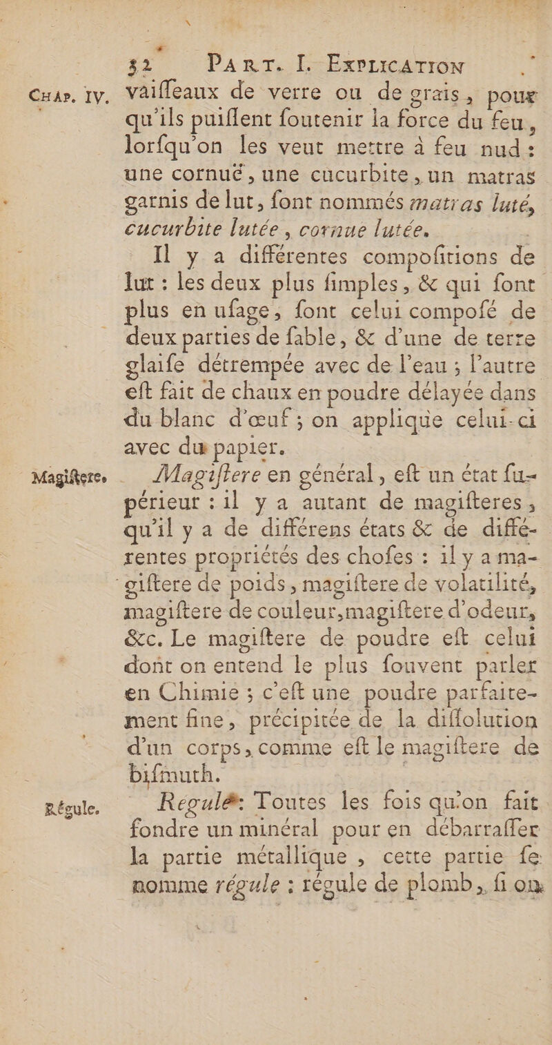 Régule, HALLE \ vaiffeaux de verre ou de grais, poux qu'ils puiflent foutenir la force du feu, lorfqu'on les veut mettre à feu nud: une cofnué ,une cucurbite,un matras garnis de lut, font nommés #atras luté, cucurbite lutée, cornue lutée. Il y a différentes compofrions de lut : les deux plus fimples, &amp; qui font plus en ufage, font celui compofé de deux parties de fable, &amp; d’une de terre glaife détrempée avec de l’eau ; Pautre eft fait de chaux en poudre délayée dans du blanc d'œuf ; on applique celui-ci avec du papier. ]Magiftere en général, eft un état fu- périeur :1l y a autant de magifteres, qu'il y a de différens états &amp; de difte- oiftere de couleur,magiftere d’odeur, &amp;c. Le magiftere de poudre eft celui dont on entend le plus fouvent parler en Chimie ; c'eft une poudre parfaite- ment fine, précipitée de la diflolution d'un corps, comme eft le magiftere de bifmuth. | | Régul&amp;: Toutes les fois qu'on fait fondre un minéral pour en débarraffer la partie métallique , cette partie fe: nomme régule : récule de plomb, fi où mac
