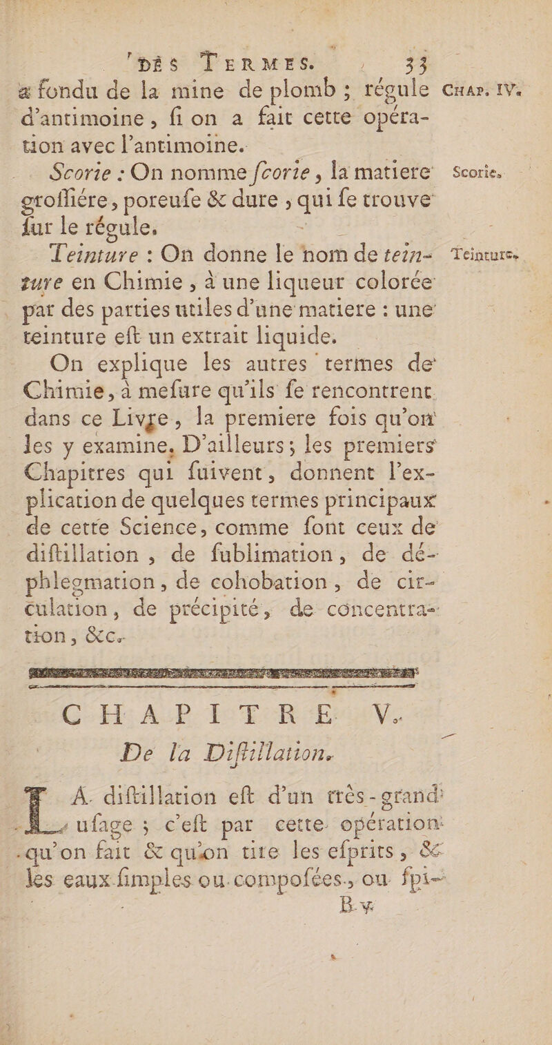 HESPERMES : æ fondu de la mine de plomb ; régule cmar. 1v. d’antimoine , fion a fait cette opéra- ton avec l’antimoine. | | Scorie : On nomme fcorie , la matiere’ scorie. grofliére, poreufe &amp; dure ; qui fe trouve fur le récule, ETS | ae Teinture : On donne le nom deteirm= Teinturs. zure en Chimie , à une liqueur colorée . par des parties utiles d’une matiere : une teinture eft un extrait liquide. On explique les autres termes de Chimie, à mefure qu'ils fe rencontrent. dans ce Live, la premiere fois qu’on les y examine, D'ailleurs; les premiers Chapitres qui fuivent, donnent l’ex- plication de quelques rermes principaux de cette Science, comme font ceux de diftillation , de fublimation, de dé- phleomation, de cohobation, de cr- Culation, de précipité, de concentra- ton, &amp;c.