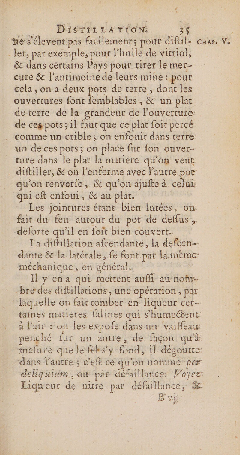 _ + Bisrri rATTON 35 he s'élevent pas facilement; pour diftil- - ler, par exemple, pour l'huile de vitriol, &amp; dans certains Pays pour tirer le mer- cure &amp; l’antimoine de leurs mine : pour cela , on a deux pots de terre, dont les ouvertures font femblables , &amp; un plat de terre de la grandeur de l'ouverture: comme un: crible ; on enfouit dans terre: un de ces pots ; on place fur fon ouver- ture dans le plat la matiere qu’on veut . diftiller, &amp; on l’enferme avec l’autre por qu'on renverfe, &amp; qu'on ajufte à celus qui eft enfoui, &amp; au plat. Les jointures étant bien lutées, on fait du feu autour du pot de deflus,. deforte qu'il en foit bien couvert. La diftillation afcendante, la defcen- dante &amp; la latérale, fe font par la mème: méchanique, en général. Il y ena qui mettent aufi au nor bre des diftillstions, une opération, par laquelle on fait tomber en liqueur cer- taines matieres falines qui s’humectent: à l'air : on les expofe dans un vaiffeau: penché fur un autre, de façon qu'à Liqueur de nitre par défaillance, &amp; Bvÿ CH AP, Va