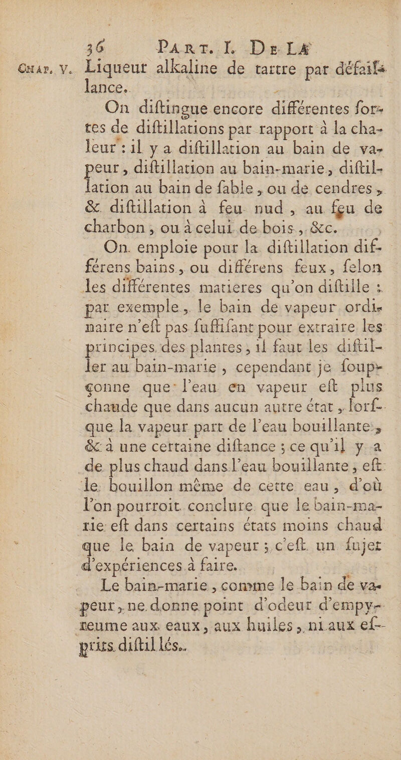 Gxur, v. Liqueut alkaline de tartre par défaifs lance. | &gt; On diftingue encore différentes for- tes de diftillations par rapport à la cha- leur : il ya diftillation au bain de va- pa » diftillation au bain-marie, diftil- ation au bain de fable , ou de cendres, &amp;. diftillation à feu nud , au feu de charbon, ou à celui de bois, &amp;c. On. emploie pour la diftillation dif- férens bains, ou différens feux, felon des différentes matieres qu’on diftile : par exemple, le bain de vapeur ordis naire n'eft pas fuflifant pour extraire les principes. des plantes, 1 faut les diftil- ler au bain-marie , cependant je foup- çonne que: l’eau en vapeur eft plus chaude que dans aucun autre état ; lorf-. que la vapeur part de l’eau bouillante, &amp; à une certaine diftance ; ce qu'il y a de plus chaud dans l’eau bouillante, eff: le. bouillon mème de cette eau, d’où l’on pourroit conclure. que le bain-ma- rie eft dans certains états moins chaud que le bain de vapeur ; c'eft. un fujet d'expériences à faire. | Le bain-marie , comme le bain de va. peur ne donne point d'odeur d'empy- reume aux eaux, aux huiles , niaux ef-- pris diftil Lés..