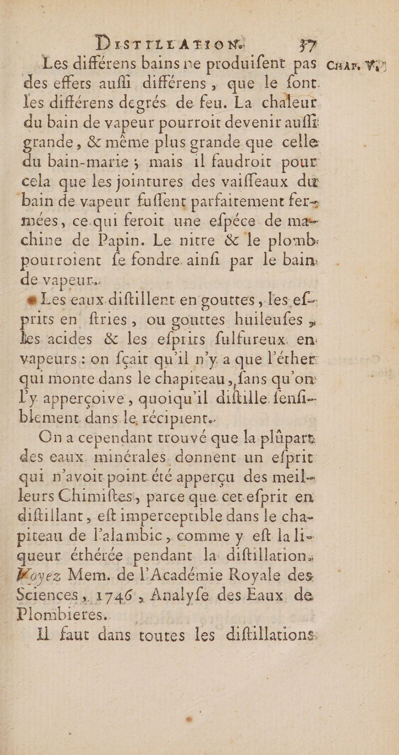 Les différens bains ne produifent pas cuar, vi des effers aufli différens, que le font. les différens degrés de feu. La chaleur du bain de vapeur pourroit devenir auflt grande , &amp; même plus grande que celle du bain-marie ; mais 1l faudroit pour cela que les jointures des vaiffeaux du bain de vapeur fuffent parfaitement fer- mées, ce.qui feroit une efpéce de ma chine de Papin. Le nitre &amp; le plomb: poutroient fe fondre ainfi par le bain: de vapeur. | æ Les eaux diftillent en gouttes, les ef- prits en firies, ou gouttes huileufes les acides &amp; les efpris fulfureux en: vapeurs: on fçait qu'il n’y a que l’écher qui monte dans le chapiteau &gt; fans qu'on l'y apperçoive , quoiqu'il diftlle fenfi- blement dans le récipient. On a cependant trouvé que la plüpart des eaux. minérales. donnent un efprit qui n'avoir point été apperçu des meil-- leurs Chimiftes, parce que cerefprit en diftillant , eft imperceprible dans le cha- piteau de l’alambic, comme y eft la li- queur éthérée pendant la diftillation. . Koyez Mem. de l'Académie Royale des Sciences, 1746 , Analyfe des Eaux de Plombieres. | | Il faut dans toutes les diftillations