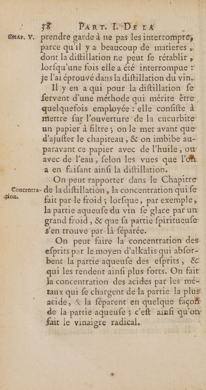 Gr. V. prendre garde à ne pas les interrompre, parce qu'il y à beaucoup de matieres ;. dont la diftillation re peut fe rétablir lorfqu'une fois elle a été interrompue ? je l'ai éprouvé dans la diftillation du vin. Il ÿ en a qui pour la diftillation fe fervent d'une méthode qui mérite être quelquefois employée : elle confifte à mettre fur l'ouverture de la cucurbite: un papier à filtre; on le mer avant que: d’ajufter le chapiteau , &amp; on imbibe au- paravant ce papier avec de l'huile, où avec de l’eau, felon les vues que l'O. . a en faifant ainfi la diftillation. + On peut rapporter dans le Chapitre: _Concentra- de ladiftillation, la concentration qui fe _… fait par-le froid ; lorfque, par exemple; Ja partie aqueufe du vin fe glace par un: grand froid , &amp; que fa partie fpiritueufe- s'en trouve par-là féparée. On peut faire la concentration des efprits par lemoyen d’alkalis qui abfor- bent la partie aqueufe des efprits, &amp; qui Les rendent ainfi plus forts. On fait la concentration des acides par les mé- taux qui fe chargent de la partie la plus acide, % la féparent en quelque façofi de la partie aqueufe ; c’eft ainfñ qu'on: fait le vinaigre radical. es