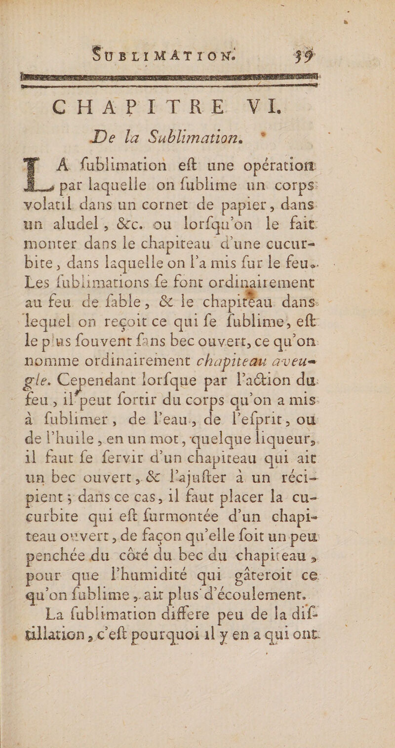 CH APT T REINE De la Sublimation. * # À fublimation eft une opération par laquelle on fublime un corps: volatil dans un cornet de papier, dans: un aludel, &amp;c. ou lorfqu'on le fait monter dans le chapiteau d’une cucur= bite, dans laquelle on l’a mis fur le feu. Les fublimations fe font ordinairement au feu de fable, &amp; le se dans: lequel on reçoit ce qui fe fublime, eft: le plus fouvent fans bec ouvert, ce qu’on: nomme ordinairement chapiteau aveu= gle. Cependant lorfque par laétion du: - feu, ilpeut fortir du corps qu'on a mis: à fublimer, de l'eau, de l’efprit, où de l’huile , en un mot, quelque liqueur, il faut fe fervir d’un chapiteau qui ait un bec ouvert, &amp; lajufter à un réci- pient ; dans ce cas, 1] faut placer la cu- curbite qui eft furmontée d’un chapi- teau owvert ,.de façon qu’elle foit un peu penchée du côté du bec du chapiteau , pour que lhumidité qui gâteroir ce - qu’on fublime , ait plus d'écoulement. La fublimation differe peu de la dif- — tillation, c'eft pourquoi 1l y en a qui ont.