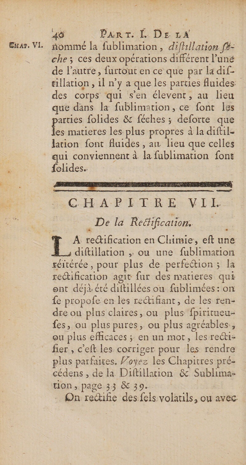 ñommé la fublimation , difhllation f#- che; ces deux opérations différent l’uné de l’autre , furtout en ce que par la di£- tillation, in y a que les parties fluides: des corps qui s’en élevent, au lieu que dans la fublimation, ce font les parties folides &amp; féches ; deforte que les matieres les plus pr opres à la diftile lation font fluides , ain lieu que celles {olides. CHA PER Eee VLE ë De la Redification. diftillation ;. ou une fublimation réltérée , pour plus de perfection ; s la dia agit fur des matieres qui ont déjà été diftillées ou fublimées: on fe propofe en les reétifiant, de les ren- dre ou plus claires, ou plus fpirirueu- fes, ou plus pures, ou plus agréables, ou plus efficaces ; en un mot, es recti- fier , c’eft les. corriger pour les rendre plus parfaites. Foyez les Chapitres pré- cédens , de la Diftillation &amp; Sublima- tion, page 33 &amp; 39. On redife des:fels. ane. ou avec