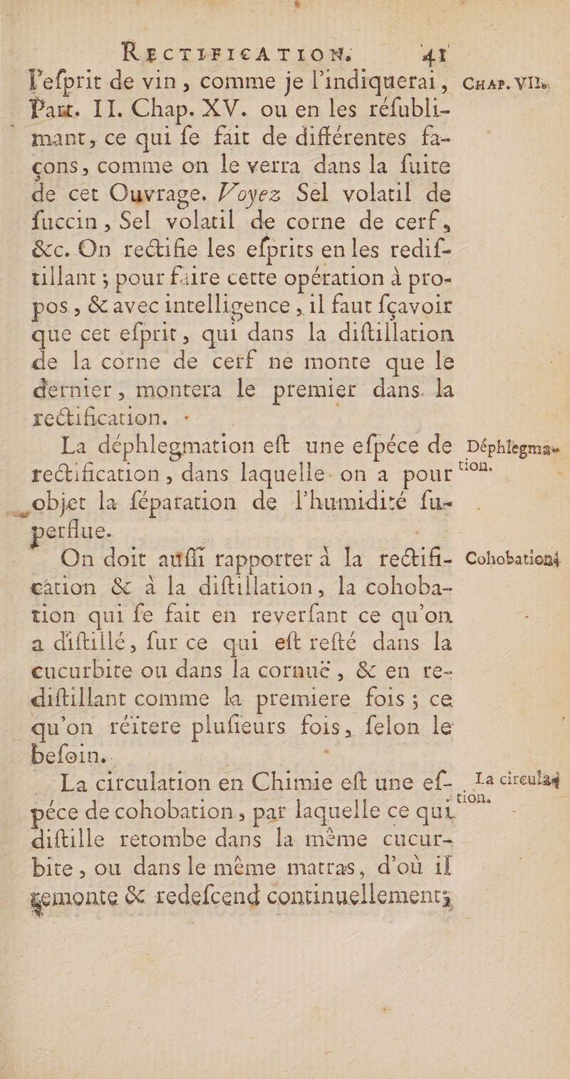 RECTIFICATION. 4T lefprit de vin, comme je l’indiquerai, car. vin Pat. II. Chap. XV. ou en les réfubli- mant, ce qui fe fait de différentes fa- çons, comme on le verra dans la fuite de cet Ouvrage. J’oyez Sel volatil de fuccin , Sel volatil de corne de cerf, &amp;c. On rectifñe les efprits enles redif- tillant ; pour faire certe opération à pro pos » &amp;avec intelligence , 1] faut fçavoir que cet efprit, qui dans la diftillation de la corne de cerf ne monte que le dernier, montera le premier dans. la rectification. La déphlegmation eft une efpéce de Déphtegma rectification , dans laquelle- on a pour “°* objet la féparation de l'humidité fu- perflue. | - On doit auffi rapporter à la reétifi- Cohobationt cation &amp; à la diftillation, la cohoba- tion qui fe fait en reverfant ce qu’on a diftillé, fur ce qui eftrefté dans la cucurbite ou dans la cornuc , &amp; en re- diftillant comme la premiere fois; ce qu'on réitere plufieurs fois, felon le befoin.. 5 = La circulation en Chimie eft une ef- . Ta cireulaq ? . « F1ONa péce de cohobation, par laquelle ce qui diftille retombe dans la mème cucur- bite , ou dans le même matras, d’où il gemonte &amp; redefcend continuellement;