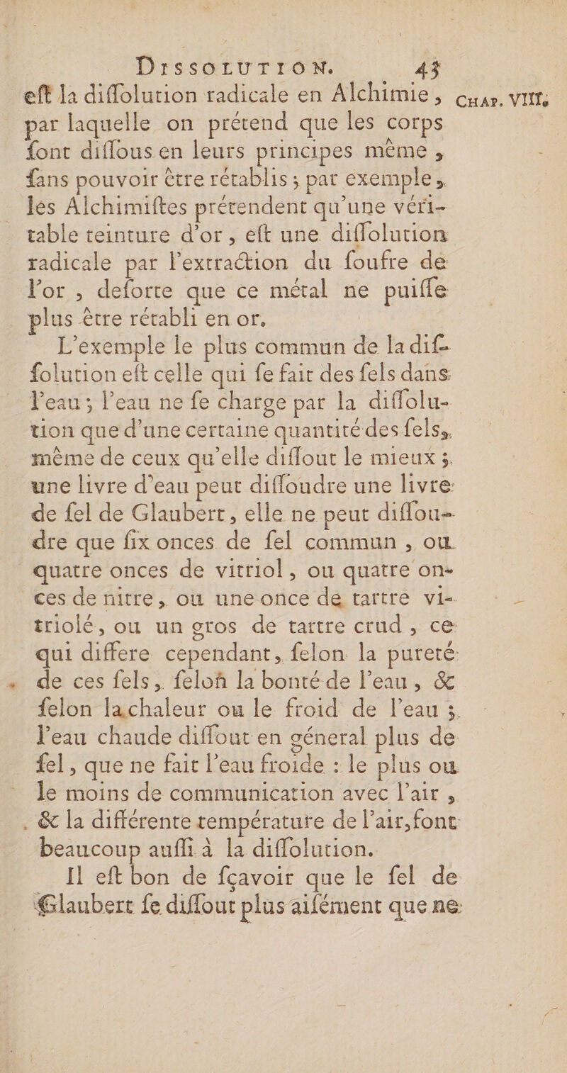 eft la difolution radicale en Alchimie, par laquelle on prétend que les corps font diflous en leurs principes même , fans pouvoir être rétablis ; par exemple. lés Alchimiftes prétendent qu'une véri- table teinture d’or, eft une diffolution radicale par lextraétion du foufre de For , deforte que ce métal ne puiffe lus être rétabli en or. L'exemple le plus commun de la dif. folution eft celle qui fe fair des fels dans: Peau ; l’eau ne fe charge par la diffolu- tion que d’une certaine quantitédes felss. même de ceux qu'elle diffout le mieux 3, dre que fix onces de fel commun , où quatre onces de vitriol, ou quatre on- triolé, où un SOS de tartre crud , ce: de ces fels, feloh la bonté de l’eau, &amp; l’eau chaude diffout en géneral plus de {el , que ne fait l’eau froide : le plus ou le moins de communication avec l'air , . &amp; la différente température de l’air, font beaucoup aufli à la diflolution. Il eft bon de fcavoir que le fel de Glaubert fe diflout plus aifément que ne Cuar. VIT,