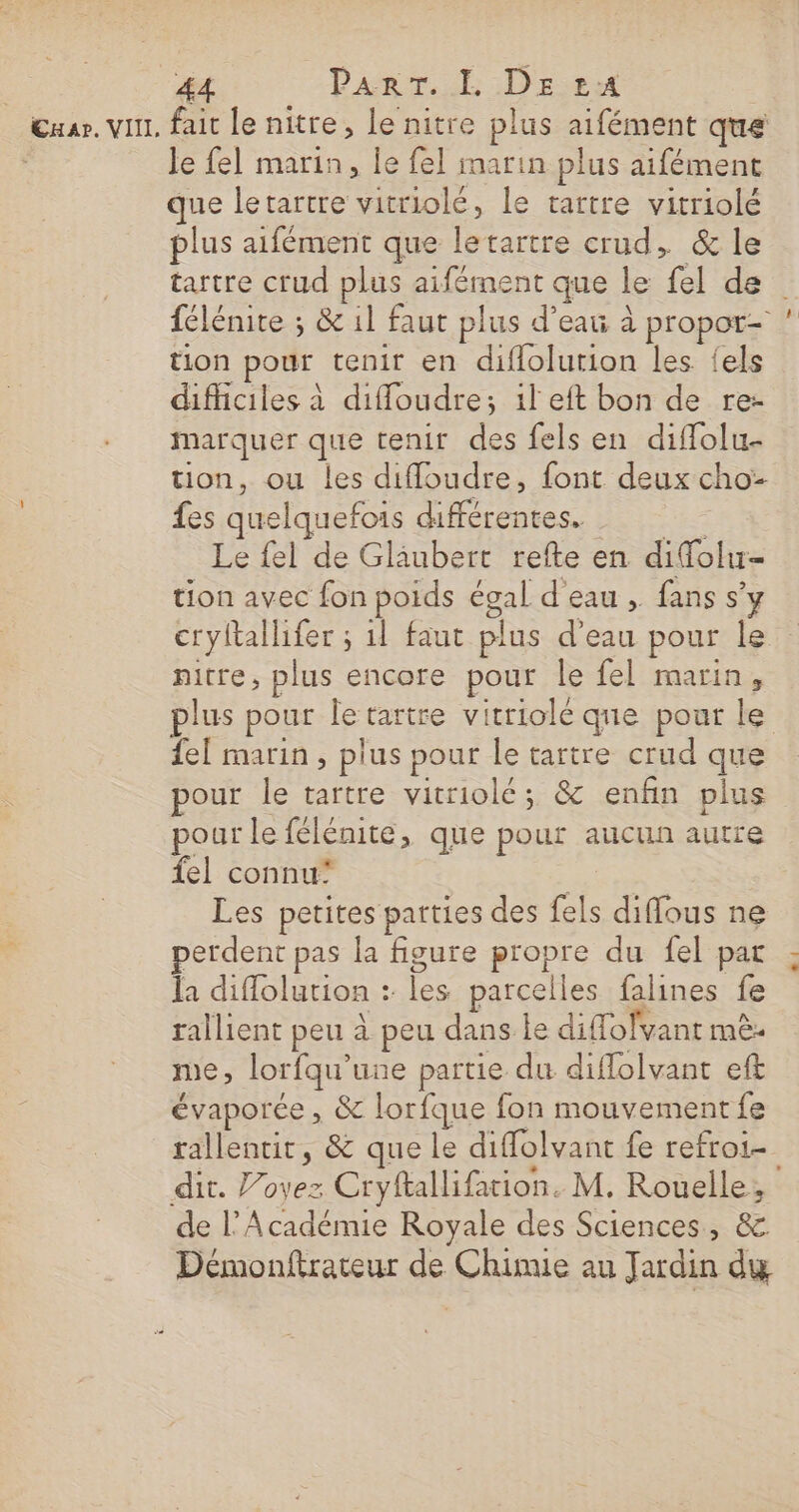 44 ParrT. L DE 1:24 Je fel marin, le fel marin plus aifémenc que letartre vitriolé, le tartre vitriolé plus aifément que letartre crud, &amp; le tartre crud plus aifément que le fel de tion pour tenir en diflolution les {els difficiles à diffoudre; il eft bon de rez marquer que tenir des fels en diffolu- tion, ou les diffoudre, font deux cho- fes quelquefois différentes. Le fel de Glaubert refte en difolu- tion avec fon poids égal d eau , fans s’y cryltallifer ; 1l faut plus d’eau pour le nitre, plus encore pour le fel marin, fe[ marin , plus pour le tartre crud que our le tartre vitriolé; &amp; enfin plus pour le félénite, que pour aucun autre {el connu’ he Les petites parties des fels diffous ne perdent pas la figure propre du fel par la diffolution : les parcelles falines fe rallient peu à peu dans le diflolvant mè- me, lorfqu’une partie du diflolvant eft évaporée , &amp; lorfque fon mouvement fe rallentir, &amp; que le diffolvant fe refroi- de l’Académie Royale des Sciences, &amp; Démonftrateur de Chimie au Jardin dy