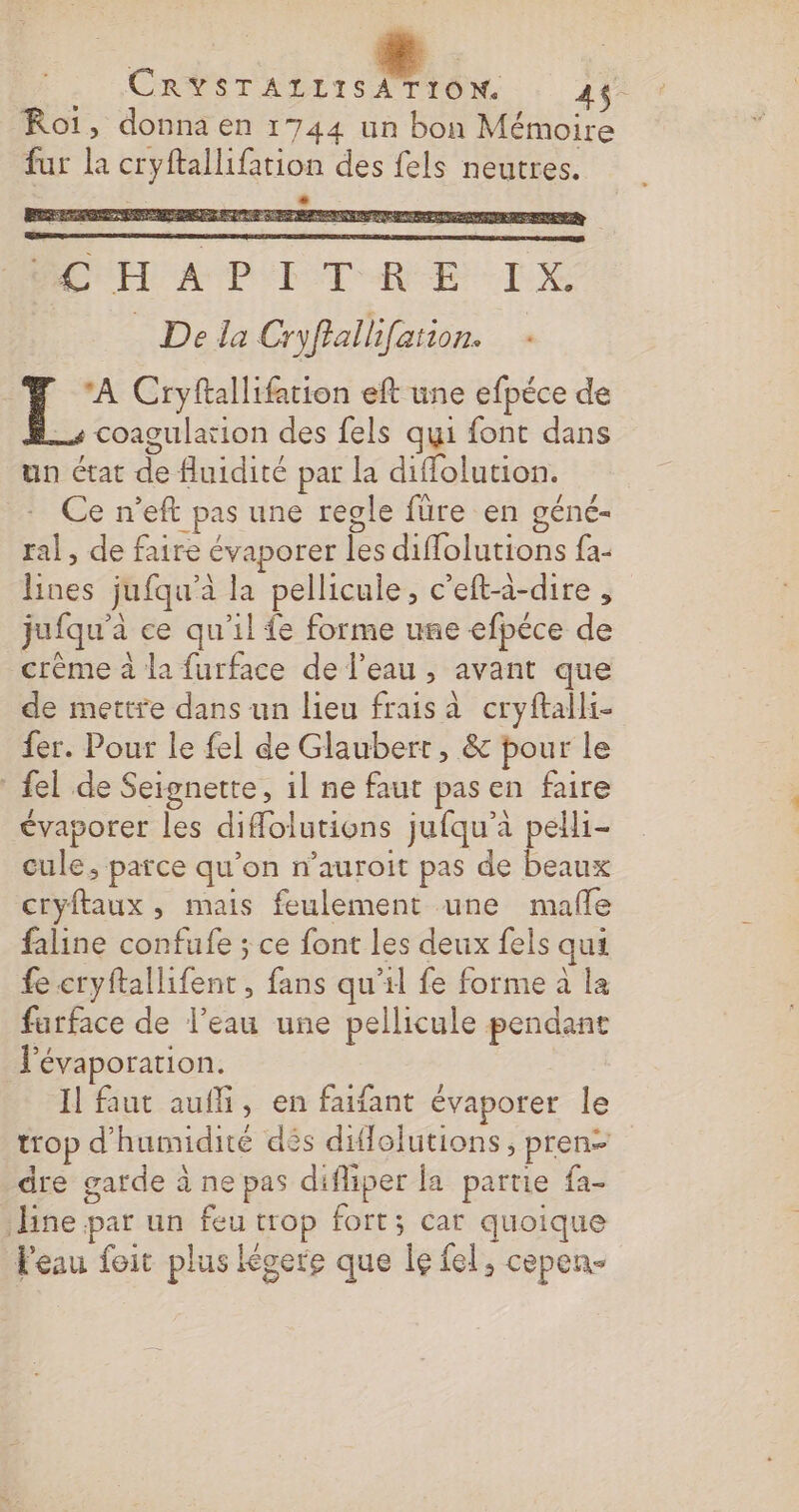 CRASTAILISA TION : 44: Roi, donna en 1744 un bon Mémoire fur la cryftallifation des fels neutres. # PER AUS MON UE D CR EE Re gulation des fels qui font dans Ce n’eft pas une regle füre en géné- ral, de faire évaporer les diffolutions fa- Lines jufqu’à la pellicule, c’eft-à-dire , jufqu'à ce qu'il fe forme une efpéce de crème à la furface de l’eau , avant que de mettre dans un lieu frais à cryftalli- fer. Pour le fel de Glaubert, &amp; pour le {el de Seignette, 1l ne faut pas en faire évaporer les diflolutions jufqu’à pelli- cule, parce qu’on n’auroit pas de beaux cryftaux, mais feulement une malle faline confufe ; ce font les deux fels qui fe cryftallifent , fans qu'il fe forme à la farface de l'eau une pellicule pendant Févaporation. Il faut auf, en faifant évaporer le trop d'humidité dès diflolutions , pren- dre garde à ne pas difliper fa partie fa- line par un feu trop fort; car quoique Feau foit plus Kgere que le fel, cepen- st COAQ