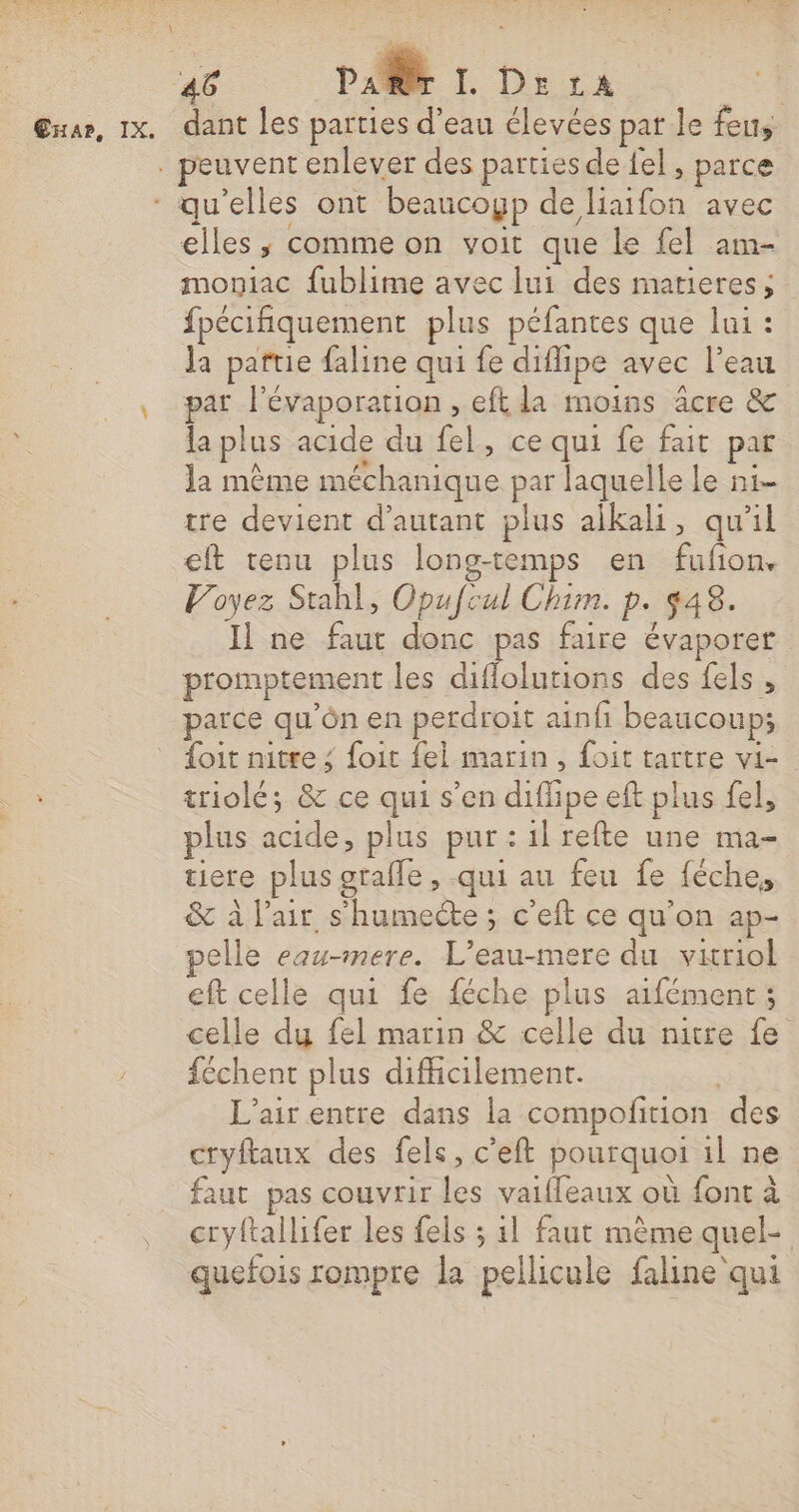 ExAr, IX. dant les parties d'eau élevées par le feus elles, comme on voit que le fel am- moniac fublime avec lui des marieress fpécifiquement plus péfantes que lui : la patrie faline qui fe diflipe avec l’eau par l'évaporation , eft la moins äcre &amp; la plus acide du fel, ce qui fe fait pat la mème méchanique par laquelle le n1- tre devient d'autant plus aikali, qu’il eft tenu plus long-temps en fufion. Voyez Stahl, Opufcul Chim. p. 448. Il ne faut donc pas faire évaporer promptement les diflolutions des fels , parce qu'ôn en perdroit ainfi beaucoup; {oit nitre ; foit fel marin, foit tartre vi- triolé; &amp; ce qui s’en diffipe eft plus fel, plus acide, plus pur : il refte une ma- tiere plus orafle , .qui au feu fe féche, &amp; à l'air s’humecte ; c'eft ce qu'on ap- elle eau-mere. L’eau-mere du vitriol eft celle qui fe féche plus aifément; celle du fel marin &amp; celle du nitre fe féchent plus difficilement. L'air entre dans la compofition des cryflaux des fels, c'eft pourquoi il ne faut pas couvrir les vaiffeaux où font à cryftallifer les fels ; 11 faut mème quel- quefois rompre la pellicule faline qui