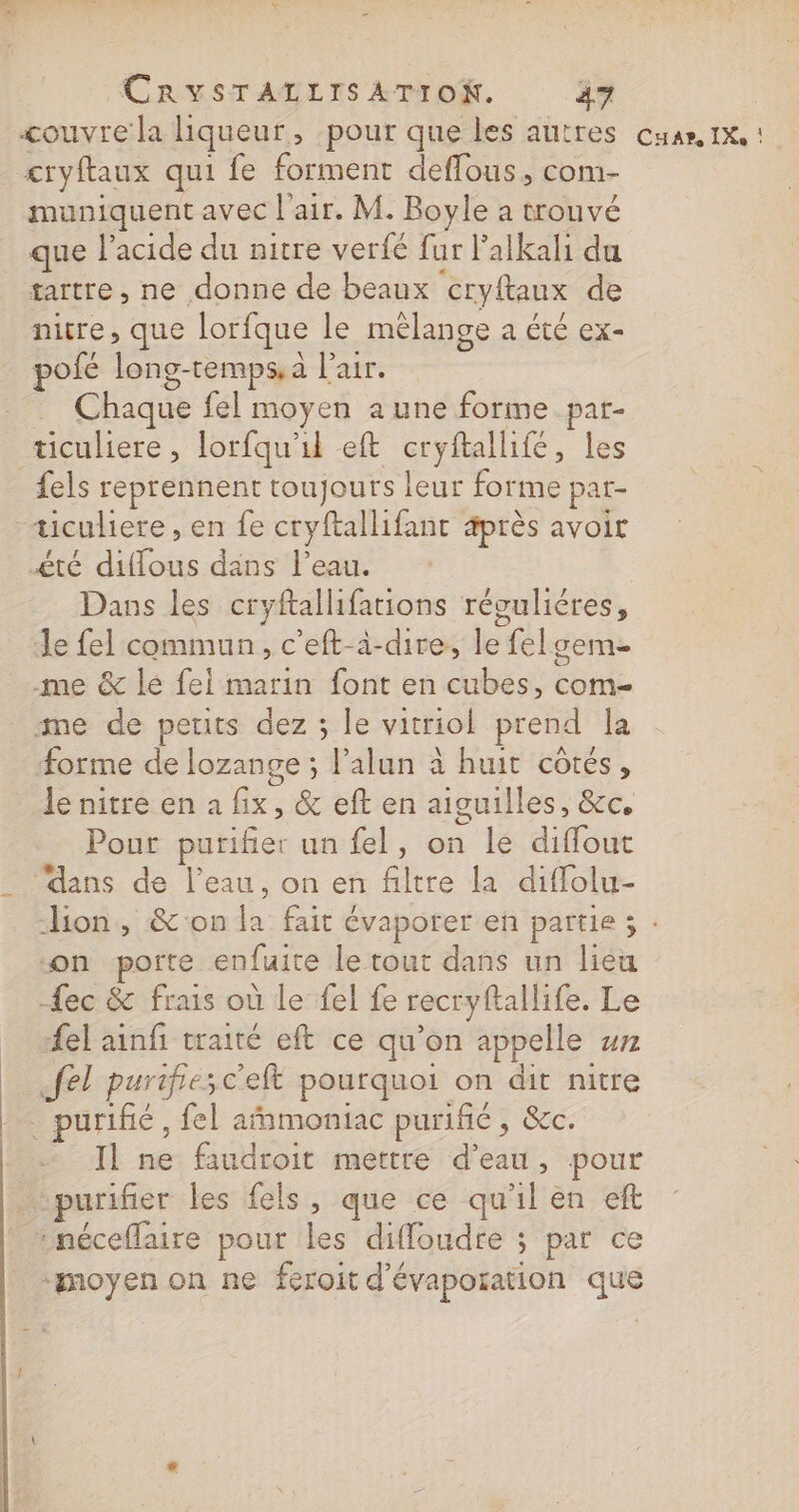 couvre la liqueur, pour que les autres cuar, 1x : &lt;ryftaux qui fe forment deffous, com- muniquent avec l'air. M. Boyle à trouvé que l'acide du nitre verfé fur l’alkali du tartre , ne donne de beaux cryftaux de nitre, que lorfque le mélange a été ex- pofé long-temps, à l'air. Chaque fel moyen a une forme par- ticuliere , lorfqu'il eft cryftallife, les fels reprennent toujours leur forme par- | ticuliere , en fe cryftallifant après avoir £té diffous dans l’eau. Dans les cryftalhifations révuliéres, Je fel commun, c’eft-à-dire, le felseme me &amp; lé fel marin font en cubes, com- me de petits dez ; le vitriol prend la orme de lozange ; l’alun à huit côtés, le nitre en à fix, &amp; eft en aiguilles, &amp;c. Pour purifier un fel, on le diffout _ ‘dans de l’eau, on en filtre la diflolu- lion, &amp;'on la fait évaporer en partie ; : on porte enfuite le tout dans un lieu ec &amp; frais où le fel fe recryftallife. Le {el ainfi vraité eft ce qu’on appelle wn .fel purifiesc'elt pourquoi on dit nitre . purifié, fel afnmoniac purifié , &amp;c. Il ne faudroit mettre d’eau, pour purifier les fels, que ce qu'il en eft néceflaire pour les diffloudte ; par ce “moyen on ne féroit d'évaporation que