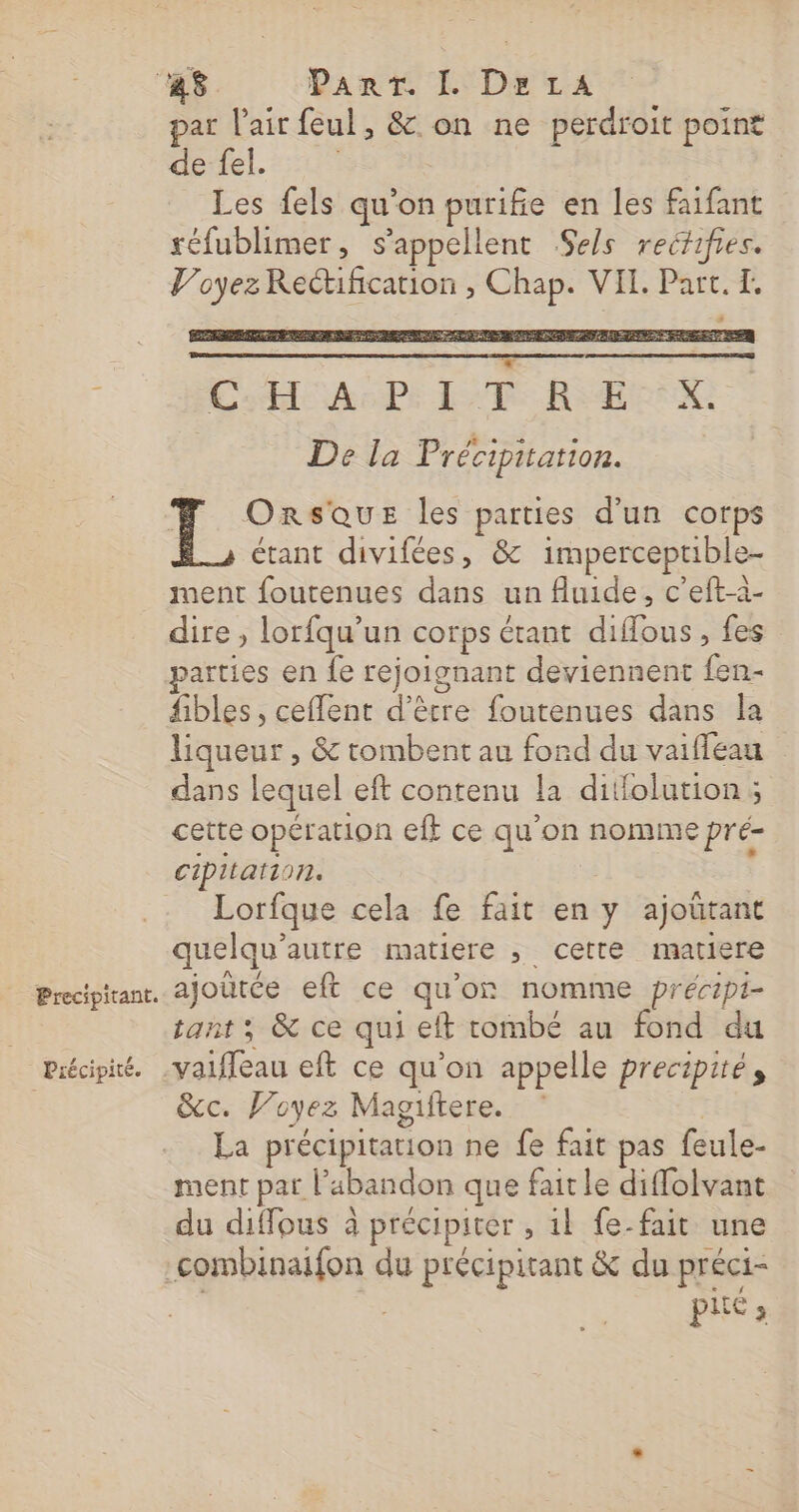 Precipitant. Précipité. par l'air feul, &amp; on ne perdroit point de fel. Les fels qu'on purifie en les faifant réfublimer, s'appellent Sels recfifies. Voyez Rectification , Chap. VEL. Part. I. Lodle AePe LR REX: De la Précipitation. | É OrRsQUE les parties d'un corps étant divifées, &amp; imperceptible- ment foutenues dans un fluide, c’eft-à- dire , lorfqu'un corps étant diffous, fes parties en fe rejoignant deviennent {en- fibles, ceflent d’être foutenues dans la liqueur , &amp; tombent au fond du vaiffeau dans lequel eft contenu la ditfolution; cette opération eff ce qu'on nomme pré- cipitation. Lorfque cela fe fait en y ajoütant quelqu’autre matiere , cette matiere ajoütée eft ce qu'on nomme précipt- tant ; &amp; ce qui eft tombé au fond du &amp;c. Voyez Magiftere. La précipitation ne fe fait pas feule- ment pat l'abandon que fait le diffolvant du diffous à précipiter , 1l fe-fait une piié ;