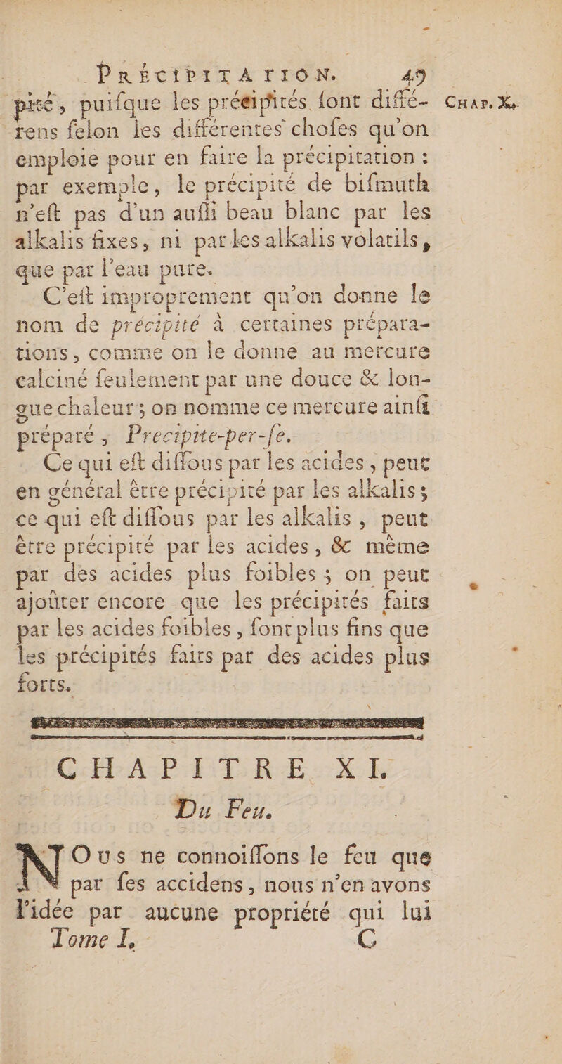 PRÉCIPITA TION. 45 pré, puifque les préeipirés font diffé- rens felon les différentes chofes qu'on emploie pour en faire la précipitation : par exemple, le précipité de bifrmuth n'eft pas d’un aufli beau blanc par les alkalis fixes, ni parles alkalis volatils, que par l’eau pure. C’eit improprement qu’on donne le nom de précipité à certaines prépara- tions, comme on le donne au mercure calciné feulement par une douce &amp; lon- que chaleur ; on nomme ce mercure ainfi réparé ; Precipite-per-fe. Ce qui eft diffous par les acides , peut en général être précipité par les alkaliss ce qui eft diffous par les alkalis, peut être précipité par les acides, &amp; même par des acides plus foibles ; on peut ajoûter encore que les précipités faits par les acides foibles , fonc plus fins que : précipités faits par des acides plus OETS. \ CHar. Xe