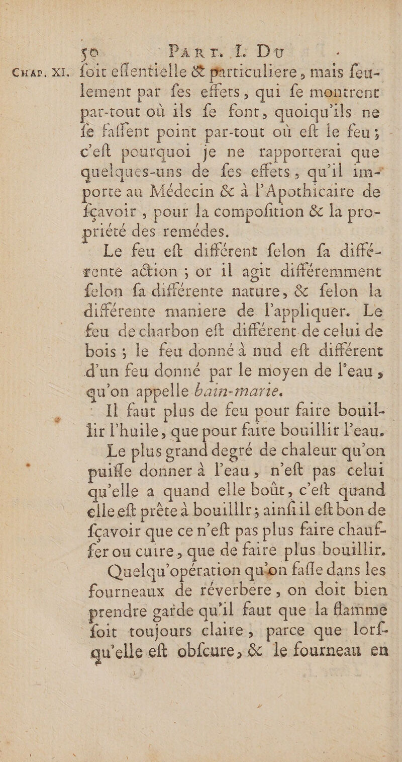 CHapr, XI. so “PART TL DT - foir effentielle &amp; particuliere, mais feu- lement par fes effets, qui fe montrent par-tout où 1ls fe font, quoiqu'ils ne fe faffent point par-tout où eft le feu; c'eft pourquoi Je ne rapporterai que quelques-uns de fes effets, qu'il im porte au Médecin &amp; à lAporhicaire de fçavoir , pour la compofition &amp; la pro- priété des remédes. Le feu eft différent felon fa diffé- rente action ; or 1l agit différemment felon fa différente nature, &amp; felon la différente mamiere de l'appliquer. Le feu decharbon eft différent de celui de bois ; le feu donné à nud eft différent d’un feu donné par le moyen de Peau, au’on appelle barn-marte. ‘ER Il faut plus de feu pour faire boul hr l'huile, que pour faire bouillir Peau. Le plus grand degré de chaleur qu'on puifle donner à l’eau, n’eft pas celui qu'elle a quand elle boût, c’eft quand clleeft prète a bouilllr; ainfi1l eft bon de fçavoir que ce n’eft pas plus faire chauf- fer ou cuire, que de faire plus bouillir, Quelqu’opération quon fafle dans les fourneaux de réverbere , on doit bien prendre gaide qu'il faut que la flamme qu'elle eft obfcure, &amp; le fourneau en )