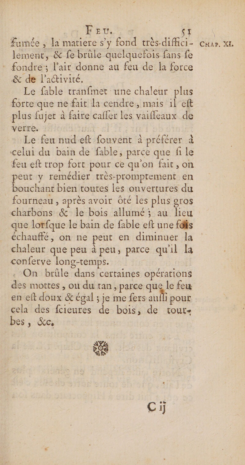 Pen oo ( 9 lement, &amp; fe brule quelquefois fans fe - fondre; l'air donne au feu de la force &amp; de l’iétiviré. Le fable tranfmet une chaleur plus forte que ne fait la cendre, mais il eft plus fujet à faire cafler les vaifleaux de vérre. R Le feu nudeft fouvent à préférer à celui du bain de fable, parce que fi le feu eft trop fort pour ce qu'on fait, on peut y remédier très-promptement en bouchant bien toutes les onvertures du fourneau , après avoir Oté les plus gros charbons &amp; le bois allumé ; au lieu que lorfque le bain de fable eft une fdfis échauffé, on ne peut en diminuer la chaleur que peu à peu, parce qu'il la conferve long-temps. : On brûle dans certaines opérations des mottes , ou du tan, parce que le few en eft doux &amp; égal ; je me fers LR pour cela des fcieures de bois, de tout- bes, &amp;c, 4e Ci