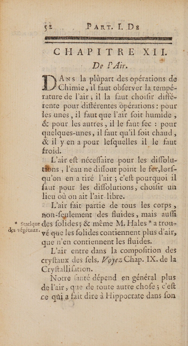 * Sratique … des végétaux. \ CHAPITRE XITL D PA jé H'yAns la plüpart des opérations de 3/7 Chimie, 1l faut obferver la rempé- tature de l'air ; 1l la faut choifir difté- rente pour différentes opérations : pour les unes , 1} faut que l'air foit humide , &amp; pour les autres, 1l le faut fec : pour quelques-unes, 1l faut qu'il foit chaud, &amp; il y en a pour lefquelles il le faut froid. L'air eft néceffaire pour les diffolu- tibns , l’eau ne diflout point le fer,lerf- qu'on enartiré l'air ; e’eft pourquoi 1l faut pour les diffolutions, choifir un lieu où on ait l’air.libre. ©: L'air fait partie de tous les corps, non-feulement des fluides, mais auffi des folides; &amp; même M. Hales * a trou- vé que les folides contiennent plus d'air, que n'en contiennent les fluides, L'air entre dans la compofirion des cryftaux des fels, Zoÿez Chap. IX. de la Cryftallifarion. Notre {anté dépend en général plus de l'air, que de route autre chofe ; c'eft ce qui a fair dire à Hippocrate dans fon