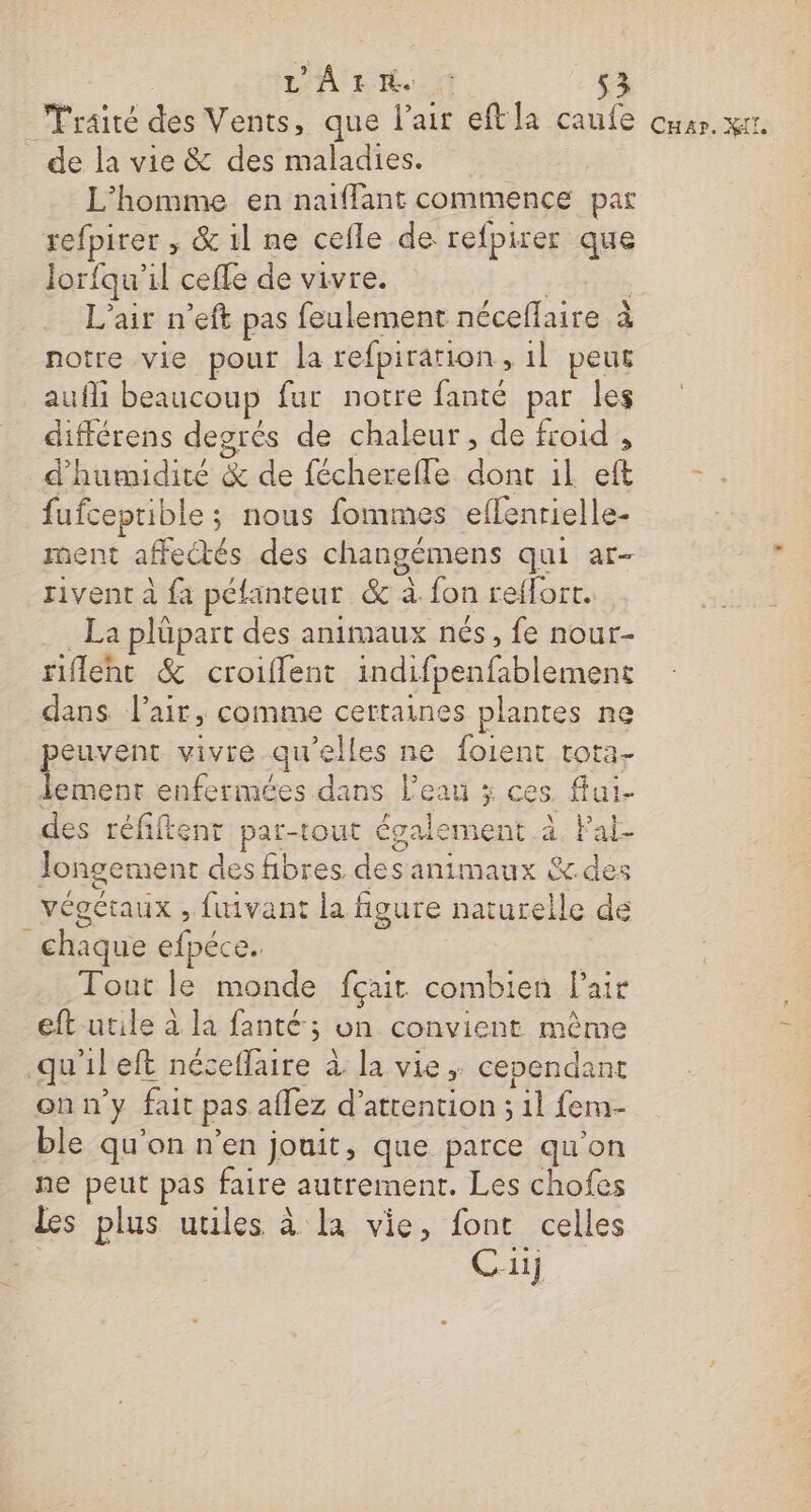 LA LE Fraité des Vents, que l'air eft la caule Cuar. KI. _ de la vie &amp; des maladies. L'homme en naiffant commence par refpirer , &amp; il ne cefle de refpirer que Jorfqu'il ceffe de vivre. F- L'air n’eft pas feulement néceflaire à notre vie pour la refpiration , 1l peur aufli beaucoup fur notre fanté par les différens degrés de chaleur , de froid , d'humidité &amp; de fécherefle sera il ft fufceprible ; nous fommes eflenrielle- ment affectés des changémens qui ar rivent à {a péfanteur &amp; à. fon reflorr. La plüpart des animaux nés, fe nour- rifleht &amp; croiflent indifpenfablemens dans l'air, comme certaines plantes ne peuvent vivre qu'elles ne foient tora- lement enfermées dans l’eau x ces fui- des réfiftenr par-tout également à. Pal Jongement des fibres. des animaux &amp;.des végétaux , fuivant la figure naturelle de ‘chaque efpéce. Tout le monde fçait combien lai eft utile à la fanté; on convient même qu'il eft néceflaire à la vie ; cependant onn’y fait pas affez d'attention ; lens ble qu'on n’en jouit, que parce qu'on ne peut pas faire autrement. Les chofes Les plus utiles à la vie, font celles Cu]