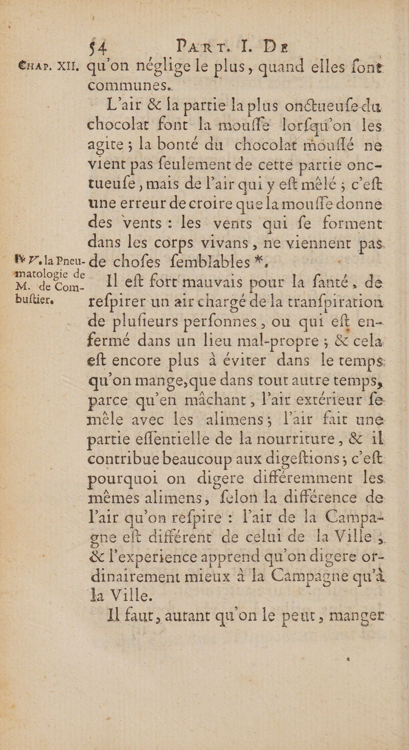 î $4 Dar Des Exar. XII qu'on néglige le plus, quand elles font communes. L'air &amp; Îa partie la plus onctueufe du chocolat font la mouffe lorfqw’on les agite ; la bonté du chocolat mouflé ne vient pas feulement de cette partie onc- tueufe , mais de Pair qui y eft mêlé ; c’eft une erreur de croire que la mouffe donne des vents: les vents qui fe forment dans les corps vivans , ne viennent pas. 7.la Pneu- de chofes femblables *, . matologie de M. de Com. LI eft fort mauvais pour la fanté, de . buftier. refpirer un air chargé de la tranfpiration __ - de plufieurs perfonnes, ou qui eft en- fermé dans un lieu mal-propre ; &amp; cela eft encore plus à éviter dans le temps qu'on mange,que dans tout autre temps, parce qu’en mâchant , lait extérieur fe mêle avec les alimens; l'air fait une partie eflentielle de la nourriture, &amp; il contribue beaucoup aux digeftions; c’eft. pourquoi on digere différemment les. mêmes alimens, felon la différence de l'air qu'on réfpire : l'air de la Campa- one eft différent de celui de la Ville; &amp; l'experience apprend qu'on digere or- dinairement mieux à la Campagne qu'à Ja Ville.