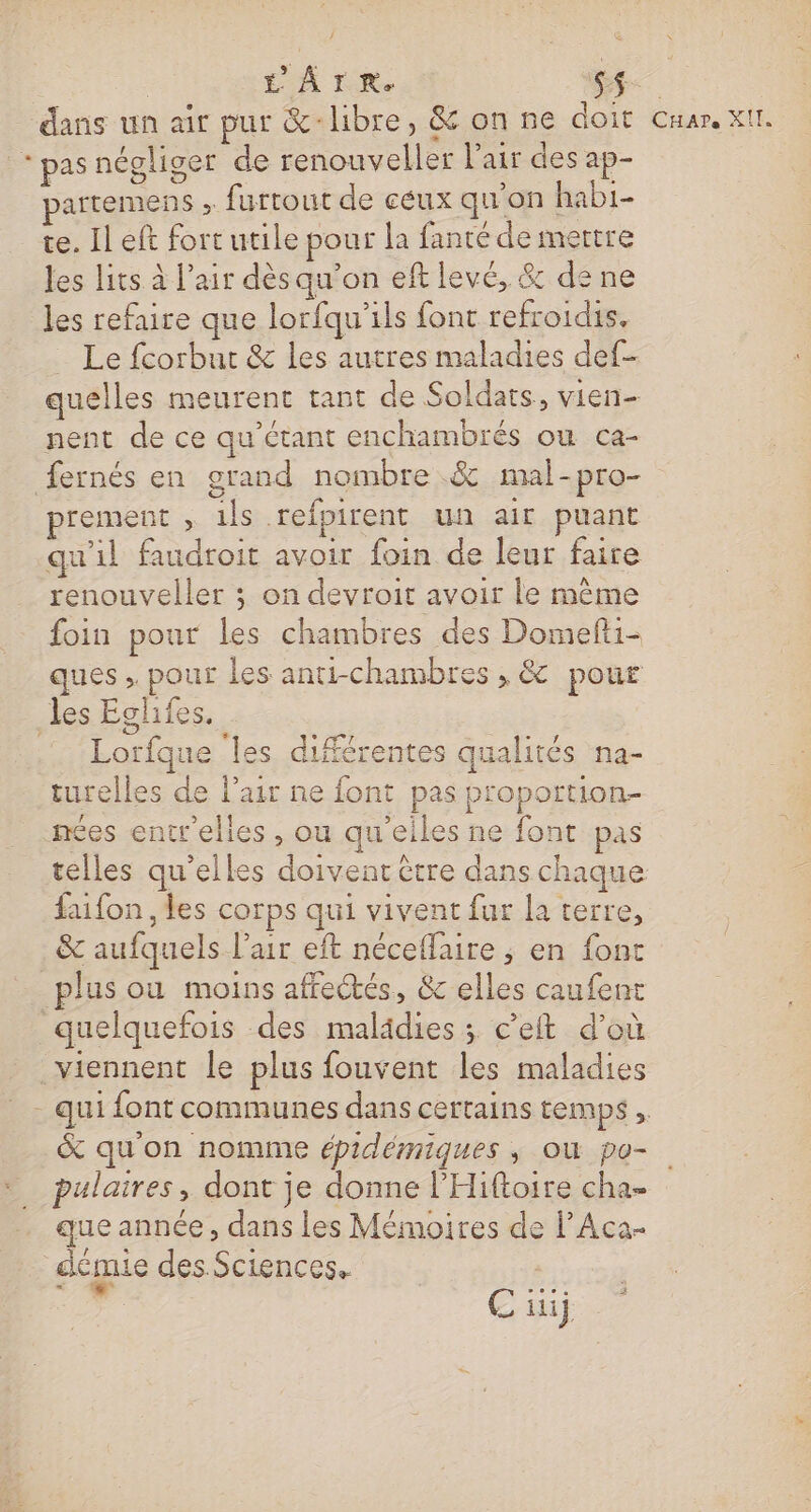 | L'ÂITR. pe dans un air pur &amp;-libre, &amp; on ne doit Cnar. XII. * pas négliger de renouveller l’air des ap- artemens . furtout de céux qu’on habi- te. Il eft fort utile pour la fanté de mettre les lits à l’air dèsqu’on eft levé, &amp; de ne les refaire que lorfqu'ils font refroidis. _ Le fcorbur &amp; les autres maladies def- quelles meurent tant de Soldats, vien nent de ce qu'étant enchambrés ou ca- fernés en grand nombre &amp; mal-pro- prement , ils refpirent un air puant qu'il faudroit avoir foin de leur faire renouveller ; on devroit avoir le même foin pour les chambres des Domefti- ques , pour les anti-chambres , &amp; pour les Eghifes. Lorfque les différentes qualités na- turelles de l'air ne font pas proportion- nées entrelles , ou qu'eiles ne font pas telles qu’elles doivent être dans chaque faifon , les corps qui vivent fur la terre, &amp; aufquels l'air eft néceffaire ; en font plus ou moins affectés, &amp; elles caufent quelquefois des malädies ; c’eft d’où viennent le plus fouvent les maladies - qui font communes dans certains temps , &amp; qu'on nomme épidémiques ; où po- pulaires, dont je donne l’'Hiftoire cha que année, dans les Mémoires de PAca- démie des.Sciences. # BTE | € iij