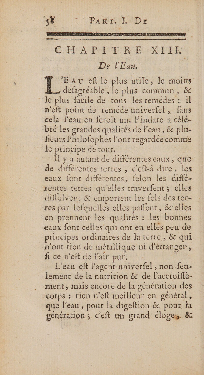 LL . PART. IL Dr _ PRES 2 ep nn HU 0 2e Ce A CE ND ESA CHAPITRE. XIIE De l'Eau. Eau eft le plus utile, le mois défagréable , le plus commun, &amp; le plus facile de tons les remédes : ïl neft point de reméde univerfel, fans cela l’eau en feroit un. Pindare a célé- bré les grandes qualités de Peau , &amp; plu- fieurs Philofophes l'ont regardée comme le principe de tour. Îl y a autant de différentes eaux, que de différentes terres , c’eft-à dire, les eaux font différentes, felon les diffé- rentes terres qu'elles traverfent ; elles diffoivent &amp; emportent les fels des ter- res par lefquelles elles paffent , &amp;'elles en prennent les qualités : les bonnes eaux font celles qui ont en ellés peu de principes ordinaires de la terre, &amp; qui n'ont rien de métallique n1 d'étranger , fi ce n’eft de l'air pur. L'eau eft agent univerfel , non.feu- lement de la nutrition &amp; de l’accroifle- ment, mais encore de la génération des corps : rien n’eft meilleur en général, que l'eau , pour la digeftion &amp; pour: fa génération ; C'eft un grand éloges. &amp; à 7