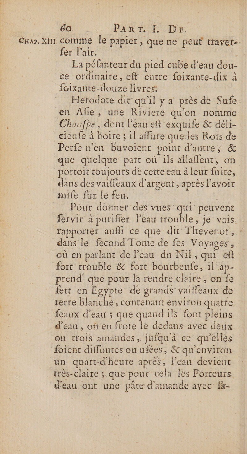 Caar, X1 comme Île papier, que ne peut traverz- fer Pair. 5 La péfanteur du pied cube d’eau dou- ce ordinaire, eft entre foixante-dix à {oixante- dore livres: Herodote dit qu'il y a près de QE en Afie, une Riviere qu'on nomme Choafpe, dont l’eau eft exquife &amp; déli- étés à Bone: : 1l affure que les Roïs de Perfe n'en buvoient point d'autre, &amp; que quelque part où ils allafient, on portoit toujours de cette eau à leur fuite, dans des vaifleaux d’ argent, après l'avoir mife fur le feu. | Pour donner des vues qui peuvent fervir à purifier l'eau trouble, je vais. rapporter aufll ce que dit Thèvenoà dans’ le fecond Tome de fes Voyages, où en parlant de l’eau du Nil, qui eft fort trouble &amp; fort béta il ap- prend que pour la rendre claire, on fe fert en Egypte de grands GATE de terre blanche, contenant environ quatre - eaux d’eau ; que qi ils font pleins d'eau, of en frote le dedans avec dèux ou trois amandes, jufqu'à ce qu'elles fojient diffoutes ou ufées, &amp; qu'environ un quart-d'heure après, l’eau devient très-claire ;.que pour cela Îles Pôrreurs. d'eau ont une pare d'amande avec K-